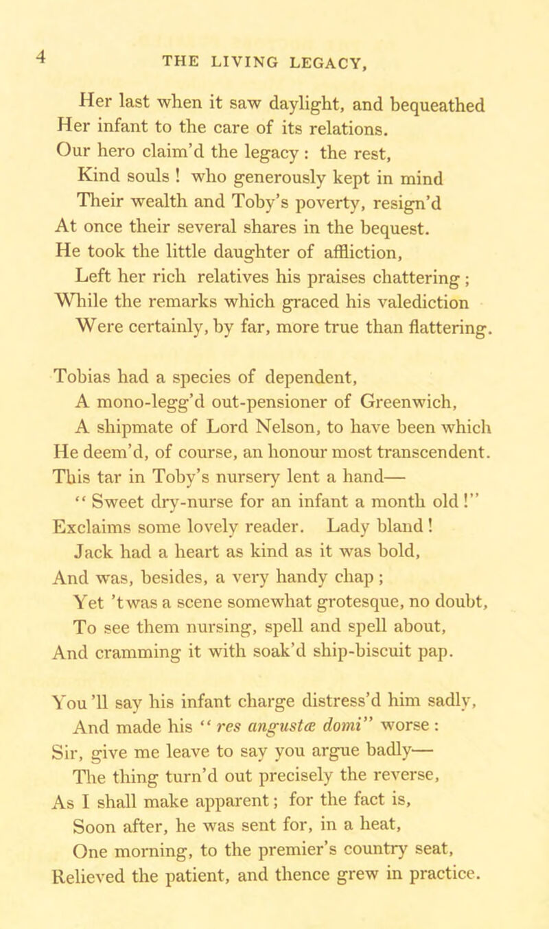 Her last when it saw daylight, and bequeathed Her infant to the care of its relations. Our hero claim’d the legacy : the rest, Kind souls ! who generously kept in mind Their wealth and Toby’s poverty, resign’d At once their several shares in the bequest. He took the little daughter of affliction, Left her rich relatives his praises chattering ; While the remarks which graced his valediction Were certainly, by far, more true than flattering. Tobias had a species of dependent, A mono-legg’d out-pensioner of Greenwich, A shipmate of Lord Nelson, to have been which He deem’d, of course, an honour most transcendent. This tar in Toby’s nursery lent a hand— “ Sweet dry-nurse for an infant a month old!” Exclaims some lovely reader. Lady bland! Jack had a heart as kind as it was bold. And was, besides, a very handy chap ; Yet ’twas a scene somewhat grotesque, no doubt. To see them nursing, spell and spell about, And cramming it with soak’d ship-biscuit pap. You ’ll say his infant charge distress’d him sadly, And made his “ res angustce domi” worse : Sir, give me leave to say you argue badly— The thing turn’d out precisely the reverse, As I shall make apparent; for the fact is, Soon after, he was sent for, in a heat, One morning, to the premier’s country seat, Relieved the patient, and thence grew in practice.