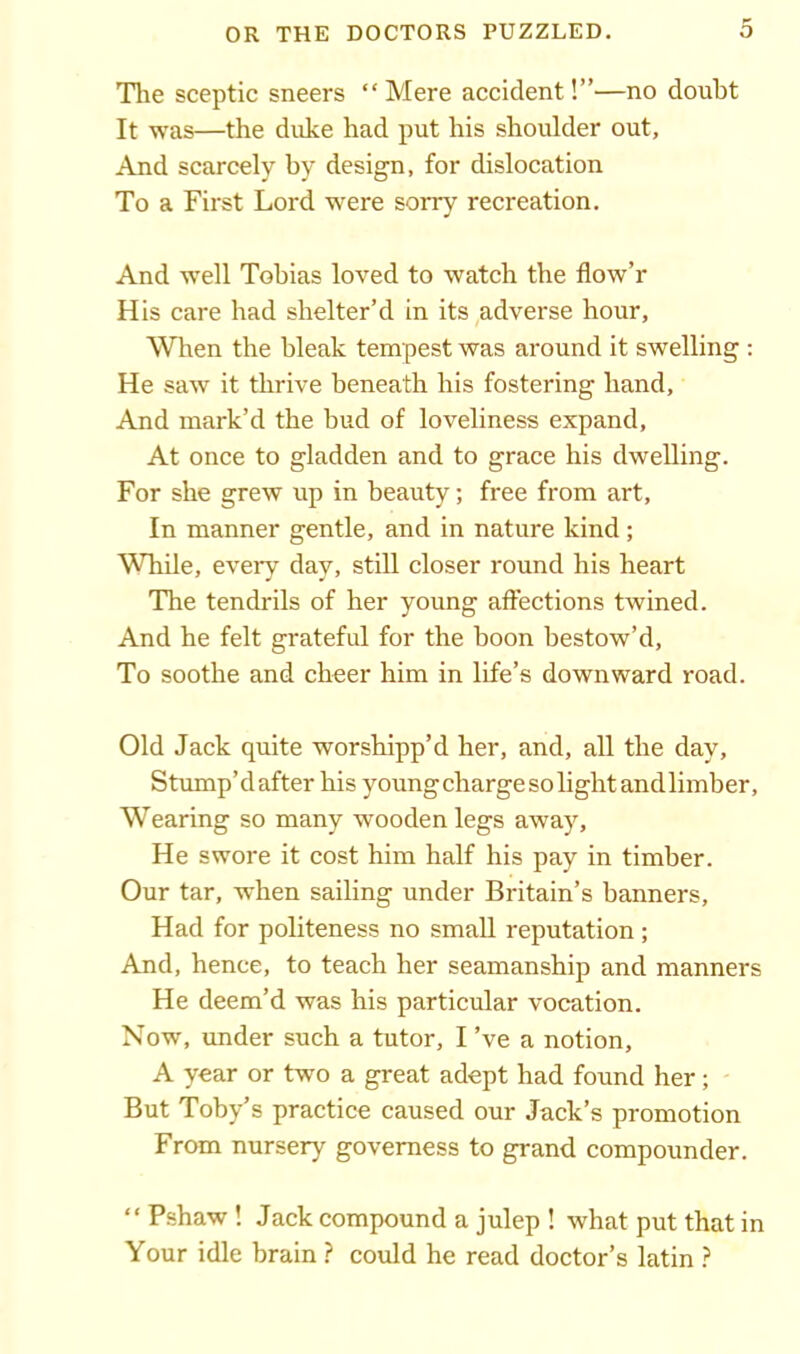 The sceptic sneers “Mere accident!”—no doubt It was—the duke had put his shoulder out, And scarcely by design, for dislocation To a First Lord were sorry recreation. And well Tobias loved to watch the flow’r His care had shelter’d in its adverse hour. When the bleak tempest was around it swelling : He saw it thrive beneath his fostering hand, And mark’d the bud of loveliness expand. At once to gladden and to grace his dwelling. For she grew up in beauty; free from art. In manner gentle, and in nature kind ; While, every day, still closer round his heart The tendrils of her young affections twined. And he felt grateful for the boon bestow’d, To soothe and cheer him in life’s downward road. Old Jack quite worshipp’d her, and, all the day. Stump’d after his young charge so light and limber, Wearing so many wooden legs away. He swore it cost him half his pay in timber. Our tar, when sailing under Britain’s banners. Had for politeness no small reputation ; And, hence, to teach her seamanship and manners He deem’d was his particular vocation. Now, under such a tutor, I’ve a notion, A year or two a great adept had found her; But Toby’s practice caused our Jack’s promotion From nursery governess to grand compounder. “ Pshaw ! Jack compound a julep ! what put that in Your idle brain ? could he read doctor’s latin ?