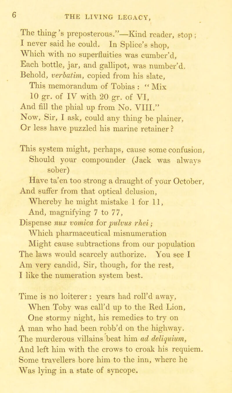 The thing’s preposterous.”—Kind reader, stop ; I never said he could. In Splice’s shop, Which with no superfluities was cumber’d. Each bottle, jar, and gallipot, was number’d. Behold, verbatim, copied from his slate, This memorandum of Tobias : “ Mix 10 gr. of IV with 20 gr. of VI, And fill the phial up from No. VIII.” Now, Sir, I ask, could any thing be plainer. Or less have puzzled his marine retainer ? This system might, perhaps, cause some confusion, Should your compounder (Jack was always sober) Have ta’en too strong a draught of your October, And suffer from that optical delusion, Whereby he might mistake 1 for 11, And, magnifying 7 to 77, Dispense nux vomica for pulvus rhei; Which pharmaceutical misnumeration Might cause subtractions from our population The laws would scarcely authorize. You see I Am very candid, Sir, though, for the rest, I like the numeration system best. Time is no loiterer: years had roll’d away, When Toby was call’d up to the Red Lion, One stormy night, his remedies to try on A man who had been robb’d on the highway. The murderous villains beat him ad deliquium, And left him with the crows to croak his requiem. Some travellers bore him to the inn, where he Was lying in a state of syncope.