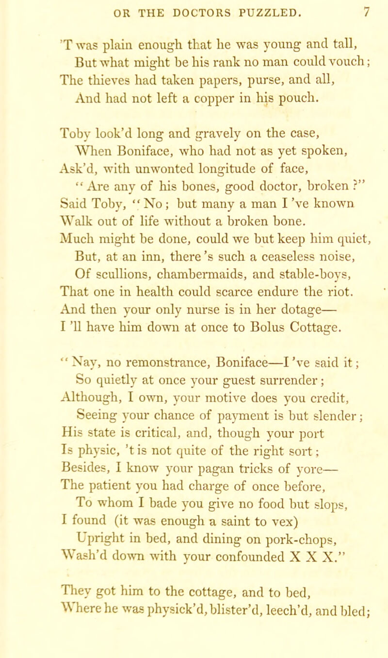 'T was plain enough that he was young and tall, But what might be his rank no man could vouch; The thieves had taken papers, purse, and all. And had not left a copper in his pouch. Toby look’d long and gravely on the case, When Boniface, who had not as yet spoken, Ask’d, with unwonted longitude of face, “Are any of his bones, good doctor, broken ?” Said Toby, “ No; but many a man I’ve known Walk out of life without a broken bone. Much might be done, could we but keep him quiet. But, at an inn, there’s such a ceaseless noise, Of scullions, chambermaids, and stable-boys. That one in health could scarce endure the riot. And then your only nurse is in her dotage— I ’ll have him down at once to Bolus Cottage. “Nay, no remonstrance, Boniface—I’ve said it; So quietly at once your guest surrender; Although, I own, your motive does you credit, Seeing your chance of payment is but slender; His state is critical, and, though your port Is physic, ’t is not quite of the right sort; Besides, I know your pagan tricks of yore— The patient you had charge of once before, To whom I bade you give no food but slops, I found (it was enough a saint to vex) Upright in bed, and dining on pork-chops. Wash’d down with your confounded X X X.” They got him to the cottage, and to bed, Where he was physick’d, blister’d, leech’d, and bled;