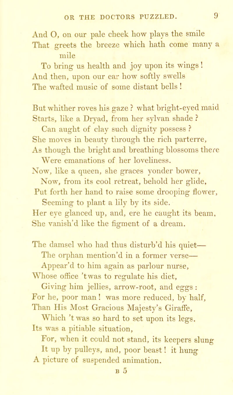 And O, on our pale cheek how plays the smile That greets the hreeze which hath come many a mile To bring us health and joy upon its wings! And then, upon our ear how softly swells Tire wafted music of some distant bells ! But whither roves his gaze ? what bright-eyed maid Starts, like a Dryad, from her sylvan shade ? Can aught of clay such dignity possess ? She moves in beauty through the rich parterre. As though the bright and breathing blossoms there Were emanations of her loveliness. Now, like a queen, she graces yonder bower, Now, from its cool retreat, behold her glide. Put forth her hand to raise some drooping flower. Seeming to plant a lily by its side. Her eye glanced up, and, ere he caught its beam. She vanish’d like the figment of a dream. The damsel who had thus disturb’d his quiet— The orphan mention’d in a former verse— Appear’d to him again as parlour nurse, Whose office ’twas to regulate his diet. Giving him jellies, arrow-root, and eggs : For he, poor man ! was more reduced, by half. Than His Most Gracious Majesty’s Giraffe, Which ’twas so hard to set upon its legs. Its was a pitiable situation, For, when it could not stand, its keepers slung It up by pulleys, and, poor beast! it hung A picture of suspended animation. b 5