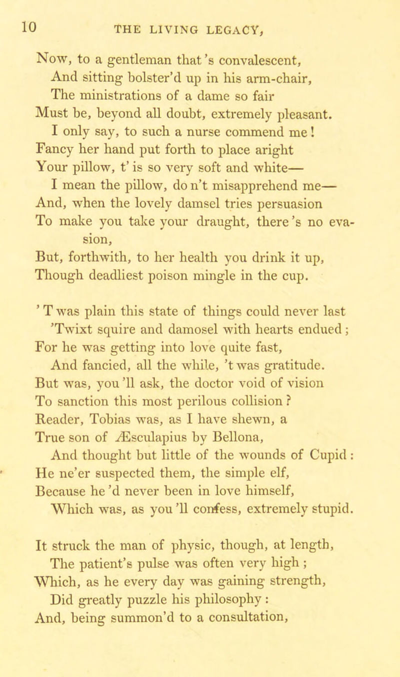 Now, to a gentleman that’s convalescent, And sitting bolster’d up in his arm-chair, The ministrations of a dame so fair Must be, beyond all doubt, extremely pleasant. I only say, to such a nurse commend me! Fancy her hand put forth to place aright Your pillow, t’ is so very soft and white— I mean the pillow, do n’t misapprehend me— And, when the lovely damsel tries persuasion To make you take your draught, there’s no eva- sion, But, forthwith, to her health you drink it up, Though deadliest poison mingle in the cup. ’ T was plain this state of things could never last ’Twixt squire and damosel with hearts endued; For he was getting into love quite fast, And fancied, all the while, ’twas gratitude. But was, you ’ll ask, the doctor void of vision To sanction this most perilous collision ? Reader, Tobias was, as I have shewn, a True son of Aesculapius by Bellona, And thought but little of the wounds of Cupid: He ne’er suspected them, the simple elf, Because he’d never been in love himself. Which was, as you’ll confess, extremely stupid. It struck the man of physic, though, at length. The patient’s pulse was often very high ; Which, as he every day was gaining strength, Did greatly puzzle his philosophy : And, being summon’d to a consultation,