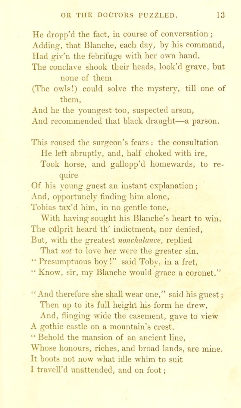 He dropp’d the fact, in course of conversation; Adding, that Blanche, each day, by his command. Had giv’n the febrifuge with her own hand. The conclave shook their heads, look’d grave, but none of them (The owls!) could solve the mystery, till one of them, And he the youngest too, suspected arson, And recommended that black draught—a parson. This roused the surgeon’s fears: the consultation He left abruptly, and, half choked with ire. Took horse, and gallopp’d homewards, to re- quire Of his young guest an instant explanation; And, opportunely finding him alone, Tobias tax’d him, in no gentle tone. With having sought his Blanche’s heart to win. The cillprit heard th’ indictment, nor denied. But, with the greatest nonchalance, replied That not to love her were the greater sin. “ Presumptuous boy !” said Toby, in a fret, “ Know, sir, my Blanche would grace a coronet.” “And therefore she shall wear one,” said his guest; Then up to its full height his form he drew, And, flinging wide the casement, gave to view A gothic castle on a mountain’s crest. “ Behold the mansion of an ancient line, Whose honours, riches, and broad lands, are mine. It boots not now what idle whim to suit I travell’d unattended, and on foot;