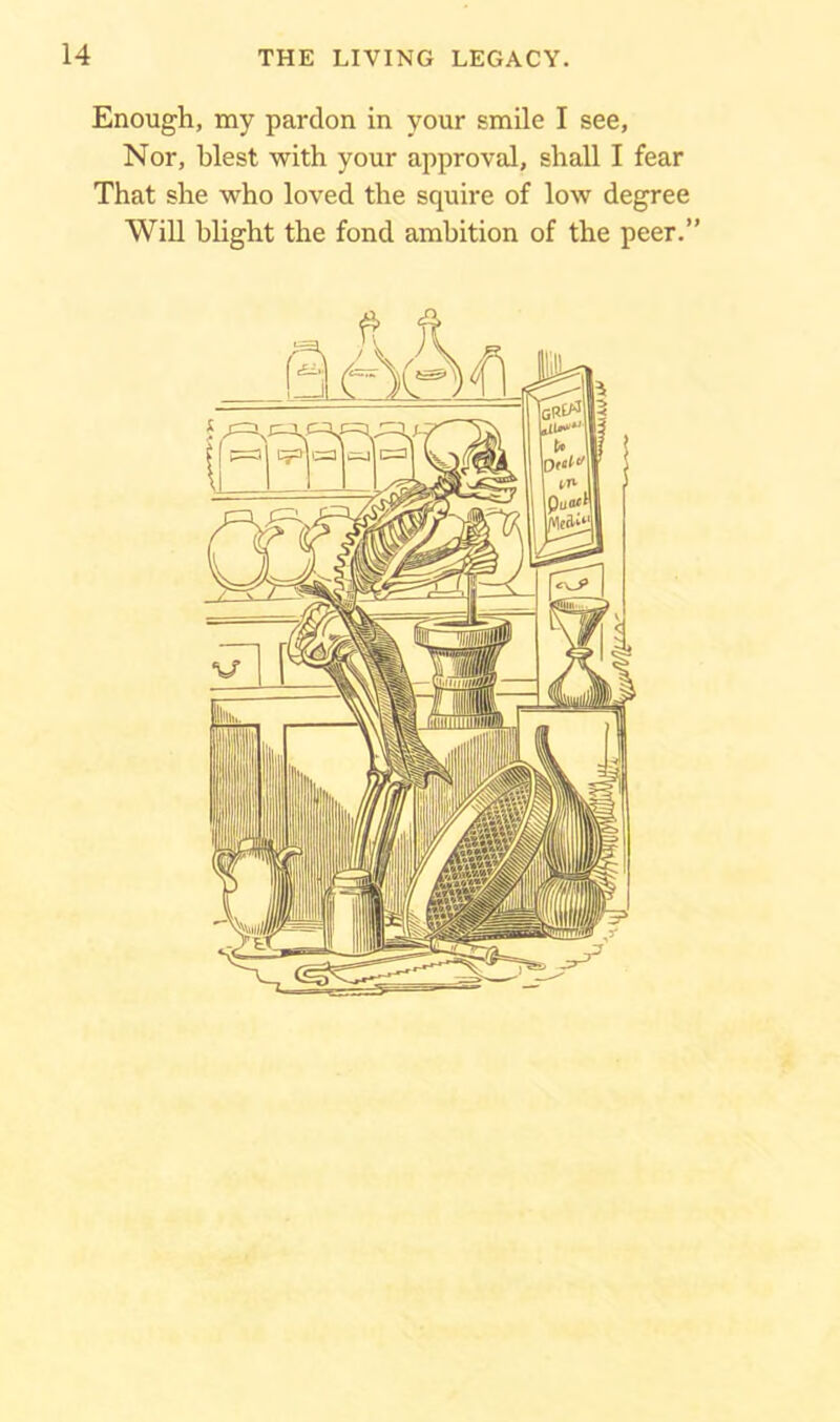 Enough, my pardon in your smile I see, Nor, blest with your approval, shall I fear That she who loved the squire of low degree Will blight the fond ambition of the peer.”