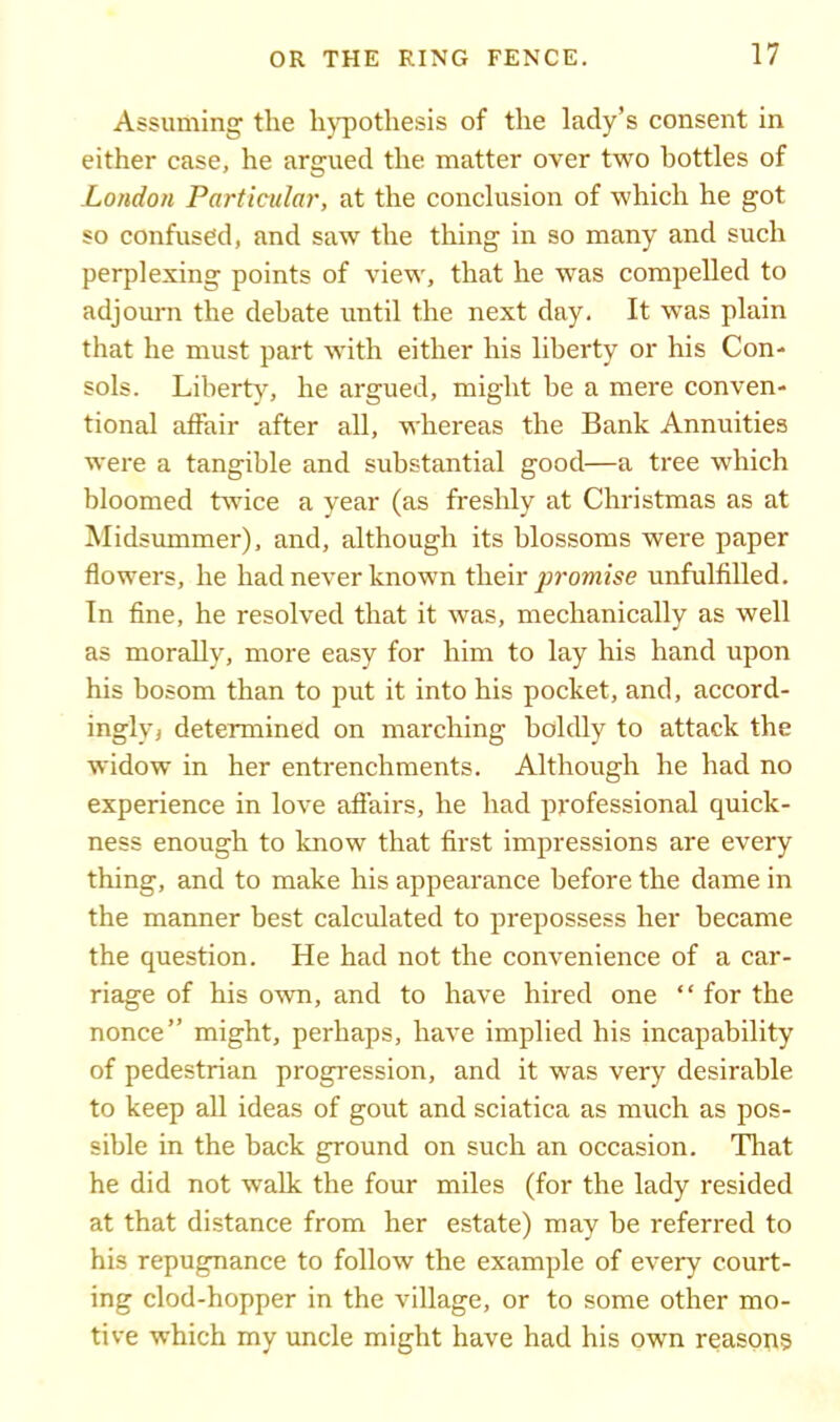Assuming the hypothesis of the lady’s consent in either case, he argued the matter over two bottles of London Particular, at the conclusion of which he got so confused, and saw the thing in so many and such perplexing points of view, that he was compelled to adjourn the debate until the next day. It was plain that he must part with either his liberty or his Con- sols. Libert)’', he argued, might be a mere conven- tional affair after all, whereas the Bank Annuities were a tangible and substantial good—a tree which bloomed twice a year (as freshly at Christmas as at Midsummer), and, although its blossoms were paper flowers, he had never known their promise unfulfilled. In fine, he resolved that it was, mechanically as well as morally, more easy for him to lay his hand upon his bosom than to put it into his pocket, and, accord- ingly, determined on marching boldly to attack the widow in her entrenchments. Although he had no experience in love affairs, he had professional quick- ness enough to know that first impressions are every thing, and to make his appearance before the dame in the manner best calculated to prepossess her became the question. He had not the convenience of a car- riage of his own, and to have hired one “ for the nonce” might, perhaps, have implied his incapability of pedestrian progression, and it was very desirable to keep all ideas of gout and sciatica as much as pos- sible in the back ground on such an occasion. That he did not walk the four miles (for the lady resided at that distance from her estate) may be referred to his repugnance to follow the example of every court- ing clod-hopper in the village, or to some other mo- tive which my uncle might have had his own reasons