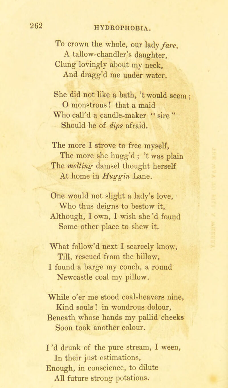 To crown the whole, our lady fare, A tallow-chandler’s daughter. Clung lovingly about my neck. And dragg’d me under water. She did not like a bath, ’t would seem ; O monstrous ! that a maid Who call’d a candle-maker “ sire ” Should be of dips afraid. The more I strove to free myself, The more she hugg’d ; ’t was plain The melting damsel thought herself At home in Hug gin Lane. One would not slight a lady’s love, Who thus deigns to bestow it. Although, I own, I wish she’d found Some other place to shew it. What follow’d next I scarcely know. Till, rescued from the billow, I found a barge my couch, a round Newcastle coal my pillow. While o’er me stood coal-heavers nine, Kind souls ! in wondrous dolour, Beneath whose hands my pallid cheeks Soon took another colour. I’d drunk of the pure stream, I ween. In their just estimations. Enough, in conscience, to dilute All future strong potations.