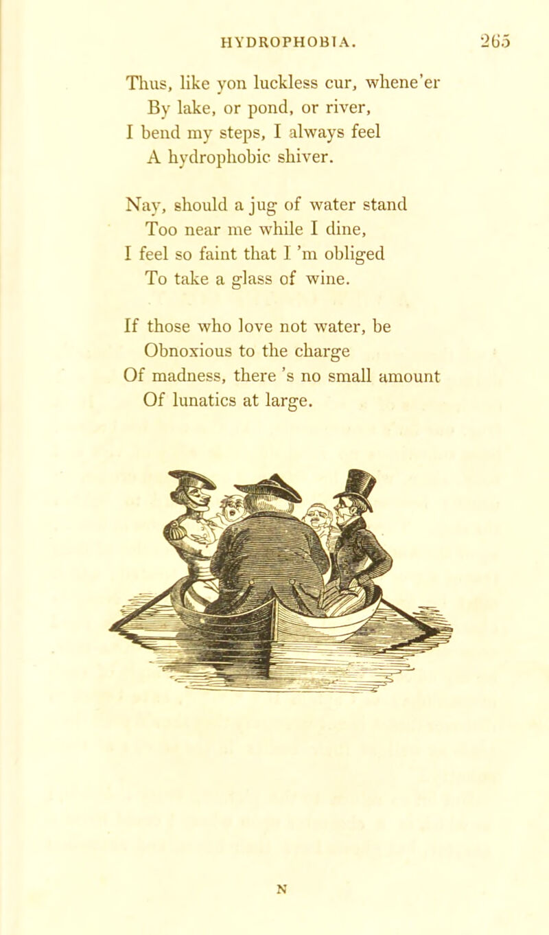 Thus, like yon luckless cur, whene’er By lake, or pond, or river, I bend my steps, I always feel A hydrophobic shiver. Nay, should a jug of water stand Too near me while I dine, I feel so faint that 1 ’m obliged To take a glass of wine. If those who love not water, be Obnoxious to the charge Of madness, there’s no small amount Of lunatics at large. N