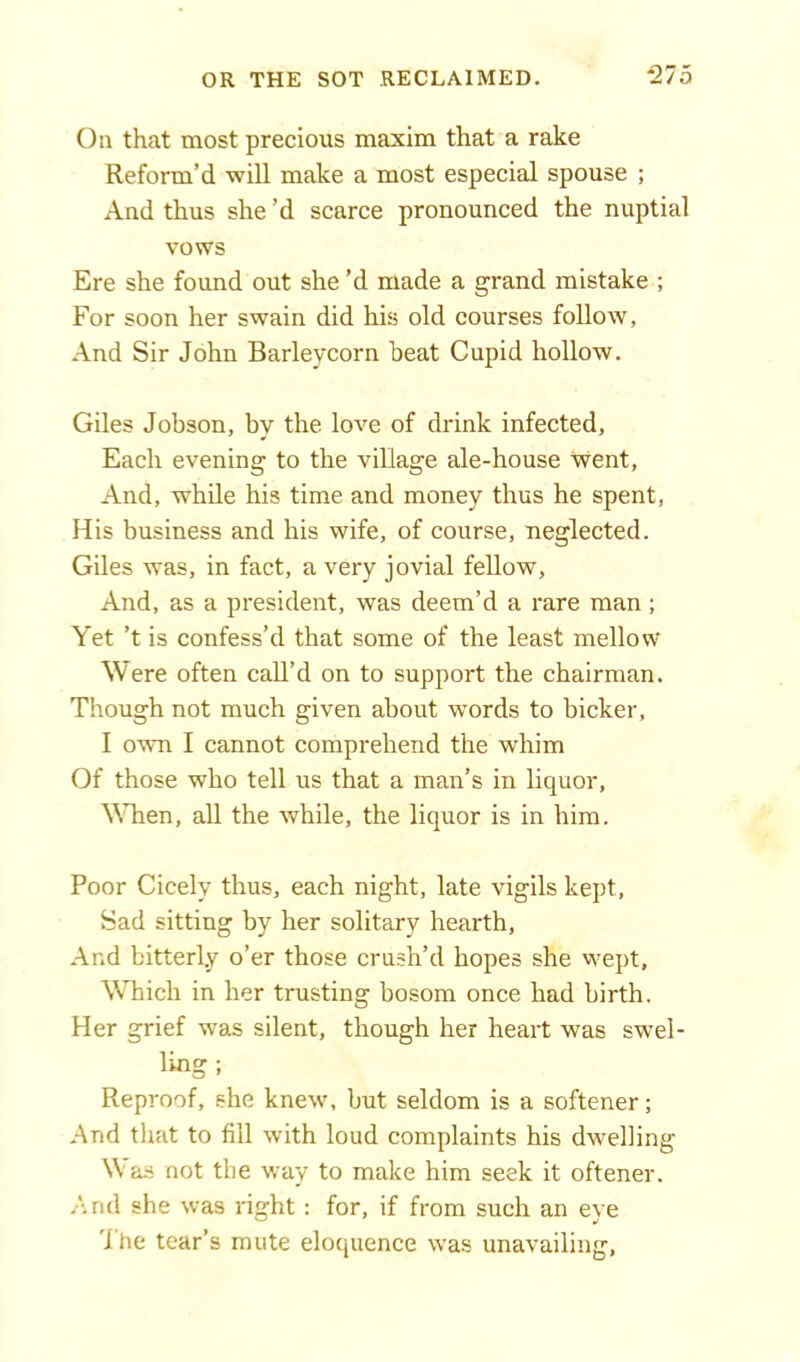 On that most precious maxim that a rake Reform’d will make a most especial spouse ; And thus she’d scarce pronounced the nuptial vows Ere she found out she’d made a grand mistake ; For soon her swain did his old courses follow, And Sir John Barleycorn beat Cupid hollow. Giles Jobson, by the love of drink infected. Each evening to the village ale-house went, And, while his time and money thus he spent, His business and his wife, of course, neglected. Giles was, in fact, a very jovial fellow, And, as a president, was deem’d a rare man; Yet ’t is confess’d that some of the least mellow Were often call’d on to support the chairman. Though not much given about words to bicker, I own I cannot comprehend the whim Of those who tell us that a man’s in liquor, When, all the while, the liquor is in him. Poor Cicely thus, each night, late vigils kept, Sad sitting by her solitary hearth. And bitterly o’er those crush’d hopes she wept. Which in her trusting bosom once had birth. Her grief was silent, though her heart was swel- ling ; Reproof, she knew, but seldom is a softener; And that to fill with loud complaints his dweliing Was not the way to make him seek it oftener. And she was right : for, if from such an eye ihe tear’s mute eloquence was unavailing,