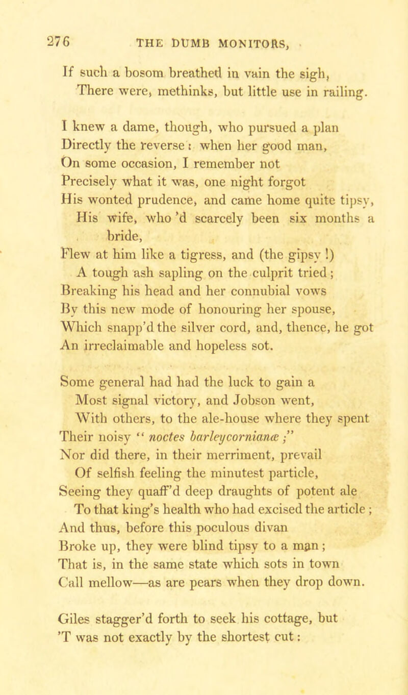 THE DUMB MONITORS, If such a bosom breathed in vain the sigh, There were, methinks, hut little use in railing. I knew a dame, though, who pursued a plan Directly the reverse: when her good man, On some occasion, I remember not Precisely what it was, one night forgot His wonted prudence, and came home quite tipsy, His wife, who’d scarcely been six months a bride, Flew at him like a tigress, and (the gipsy !) A tough ash sapling on the culprit tried; Breaking his head and her connubial vows Bv this new mode of honouring her spouse, Which snapp’d the silver cord, and, thence, he got An irreclaimable and hopeless sot. Some general had had the luck to gain a Most signal victory, and Jobson went, With others, to the ale-house where they spent Their noisy “ nodes barley cor niance ,” Nor did there, in their merriment, prevail Of selfish feeling the minutest particle, Seeing they quaff’d deep draughts of potent ale To that king’s health who had excised the article ; And thus, before this poculous divan Broke up, they were blind tipsy to a man; That is, in the same state which sots in town Call mellow—as are pears when they drop down. Giles stagger’d forth to seek his cottage, but ’T was not exactly by the shortest cut: