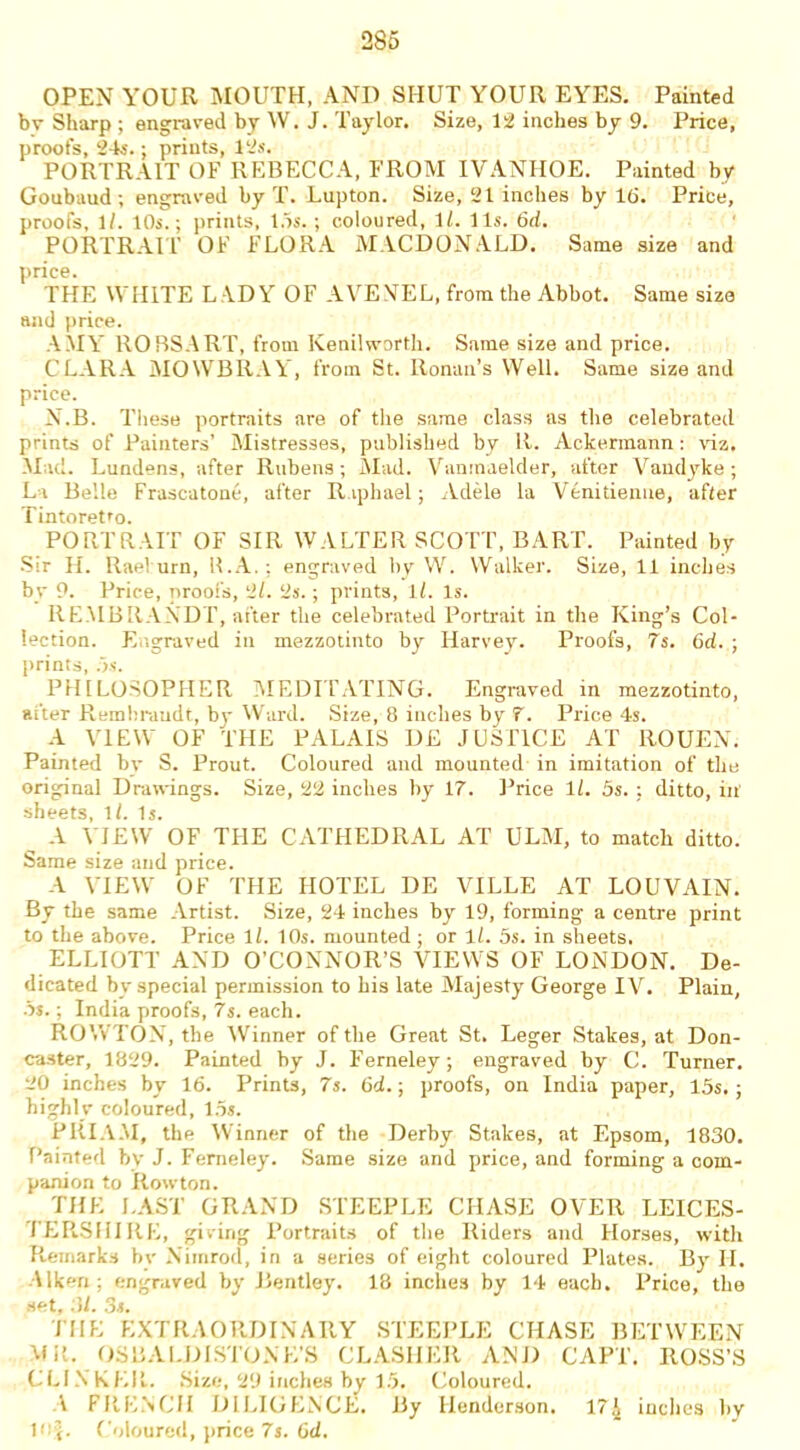 OPEN YOUR MOUTH, AND SHUT YOUR EYES. Painted bv Sharp ; engraved by W. J. Taylor. Size, 12 inches by 9. Price, proofs, 24s.; prints, 12s. PORTRAIT OF REBECCA, FROM IVANIIOE. Painted by Goubaud; engraved by T. Lupton. Size, 21 inches by 16. Price, proofs, ll. 10s.; prints, 15s.; coloured, 1/. 11s. 6d. PORTRAIT OF FLORA MACDONALD. Same size and price. THE WHITE L \DY OF AYEVEL, from the Abbot. Same size and price. AMY ROBSART, from Kenilworth. Same size and price. CLARA MOWBRAY, from St. Ronan’s Well. Same size and price. N.B. These portraits are of the same class as the celebrated prints of Painters’ Mistresses, published by R. Ackermann: viz. Mad. Lundens, after Rubens; Mad. Vanmaelder, after Vandyke; La Belle Frascatone, after Raphael; Adele la Venitienue, after Tintoretto. PORTRAIT OF SIR WALTER SCOTT, BART. Painted by -Sir H. Rael urn, R.A.; engraved by W. Walker. Size, 11 inches by 9. Price, proofs, 2/. 2s.; prints, ll. Is. REMBRANDT, after the celebrated Portrait in the King’s Col- lection. Engraved in mezzotinto by Harvey. Proofs, 7s. 6d. ; prints, 5s. PHILOSOPHER MEDITATING. Engraved in mezzotinto, after Rembrandt, by Ward. Size, 8 inches by 7. Price 4s. A VIEW OF THE PALAIS DE JUSTICE AT ROUEN. Painted bv S. Prout. Coloured and mounted in imitation of the original Drawings. Size, 22 inches by 17. Price 1/. 5s. ; ditto, in' sheets, ll. Is. A VIEW OF THE CATHEDRAL AT ULM, to match ditto. Same size and price. A VIEW OF THE HOTEL DE VILLE AT LOUVAIN. By the same Artist. Size, 24 inches by 19, forming a centre print to the above. Price ll. 10s. mounted ; or ll. 5s. in sheets. ELLIOTT AND O’CONNOR’S VIEWS OF LONDON. De- dicated by special permission to his late Majesty George IV. Plain, 5s.; India proofs, 7s. each. ROWTON, the Winner of the Great St. Leger Stakes, at Don- caster, 1829. Painted by J. Ferneley; engraved by C. Turner. 20 inches by 16. Prints, 7s. 6d.; proofs, on India paper, 15s.; highly coloured, 15s. PRIAM, the Winner of the Derby Stakes, at Epsom, 1830. Painted by J. Ferneley. Same size and price, and forming a com- panion to Rowton. THE LAST GRAND STEEPLE CHASE OVER LEICES- TERSHIRE, giving Portraits of the Riders and Horses, with Remarks bv Nimrod, in a series of eight coloured Plates. By II. liken; engraved by Bentley. 18 inches by 14 each. Price, the set, M. 3s. THE EXTRAORDINARY STEEPLE CHASE BETWEEN Mil. 0.6 BA EDI STONE'S CLASHER AND CAPT. ROSS’S CLINKER. Size, 29 inches by 15. Coloured. 1 FRENCH DILIGENCE. By Henderson. 17A inches by 10$. Coloured, price 7s. 6d.