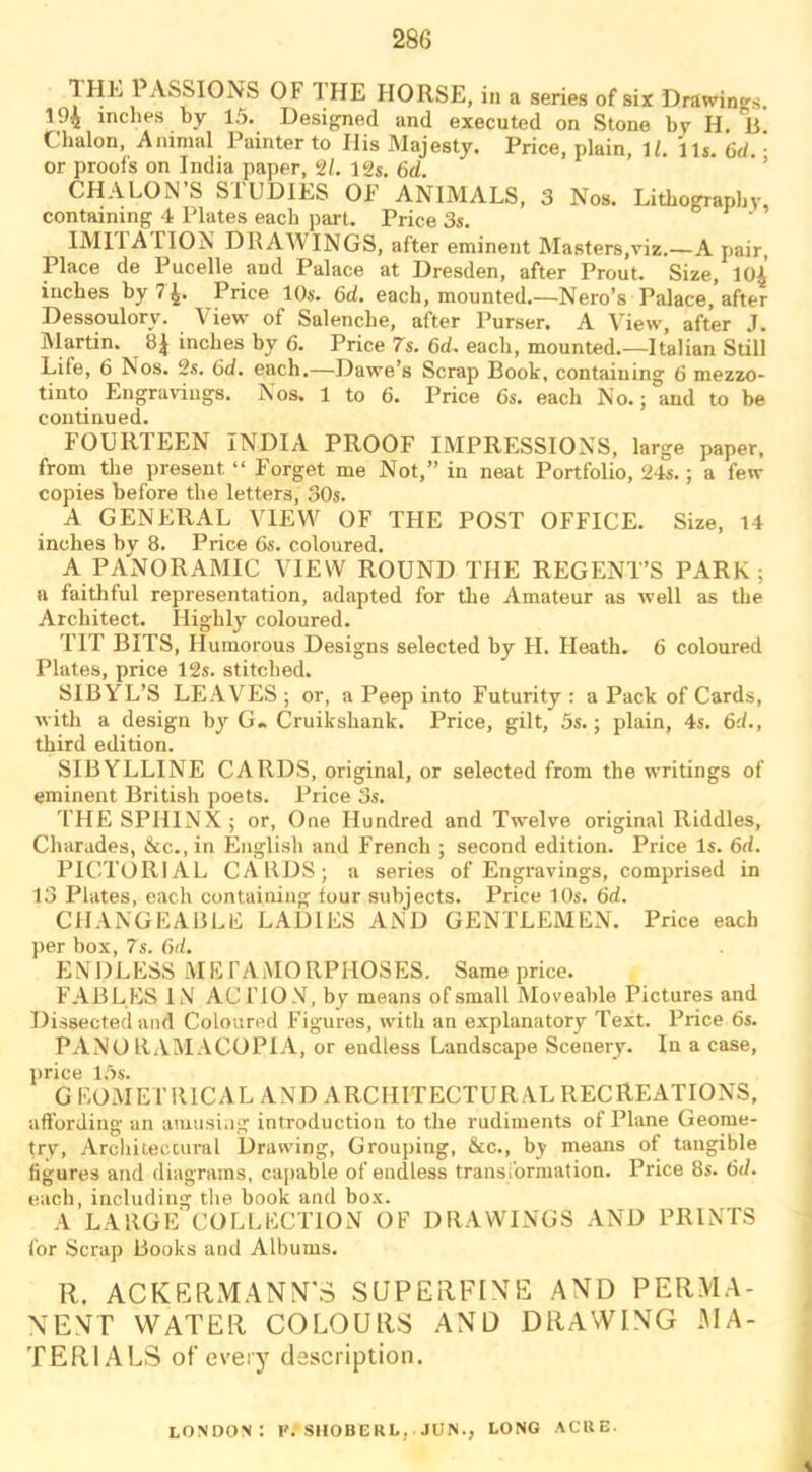 1HL 1 ASSIONS OF 1 HE HORSE, in a series of six Drawings. 194 inches by 15. Designed and executed on Stone by H. V Chalon, Animal Painter to Ilis Majesty. Price, plain, 11. 1U. 6d. • or proofs on India paper, 21. 12s. 6d. CHALON’S STUDIES OF ANIMALS, 3 Nos. Lithography, containing 4 Plates each part. Price 3s. IM11 A 1 ION DRAWINGS, after eminent Masters,viz.—A pair, Place de Pucelle and Palace at Dresden, after Prout. Size, 10A inches by 7 4. Price 10s. 6d. each, mounted.—Nero’s Palace, after Dessoulory. View of Salenche, after Purser. A View, after J. Martin. 8| inches by 6. Price 7s. 6d. each, mounted.—Italian Still Life, 6 Nos. 2s. 6d. each.—Dawe’s Scrap Book, containing 6 mezzo- tint Engravings. Nos. 1 to 6. Price 6s. each No.; and to be continued. FOURTEEN INDIA PROOF IMPRESSIONS, large paper, from the present “ Forget me Not,” in neat Portfolio, 24s.; a few copies before the letters, 30s. A GENERAL VIEW OF THE POST OFFICE. Size, 14 inches by 8. Price 6s. coloured. A PANORAMIC VIEW ROUND THE REGENT’S PARK; a faithful representation, adapted for the Amateur as well as the Architect. Highly coloured. TIT BITS, Humorous Designs selected by II. Heath. 6 coloured Plates, price 12s. stitched. SIBYL’S LEAVES ; or, a Peep into Futurity : a Pack of Cards, with a design by G. Cruikshank. Price, gilt, 5s.; plain, 4s. 6d., third edition. SIBYLLINE CARDS, original, or selected from the writings of eminent British poets. Price 3s. THE SPHINX; or, One Hundred and Twelve original Riddles, Charades, &c.,in English and French ; second edition. Price Is. 6d. PICTORIAL CARDS; a series of Engravings, comprised in 13 Plates, each containing tour subjects. Price 10s. 6d. CHANGEABLE LADIES AND GENTLEMEN. Price each per box, 7s. 6d. ENDLESS METAMORPHOSES. Same price. FABLES IN ACTION, by means of small Moveable Pictures and Dissected and Coloured Figures, with an explanatory Text. Price 6s. PANO LTAMACOPIA, or endless Landscape Scenery. In a case, price 15s. GEOMETRICAL AND ARCHITECTURAL RECREATIONS, affording an amusing introduction to the rudiments of Plane Geome- try, Architectural Drawing, Grouping, &c., bj means ot tangible figures and diagrams, capable of endless transformation. Price 8s. 6d. each, including the book and box. A LARGE COLLECTION OF DRAWINGS AND PRINTS for Scrap Books and Albums. R. AC KERM ANN’S SUPERFINE AND PERMA- NENT WATER COLOURS AND DRAWING -MA- TERIALS of every description. LONDON: F.-SHOBCRL. JUN., LONG ACRE.