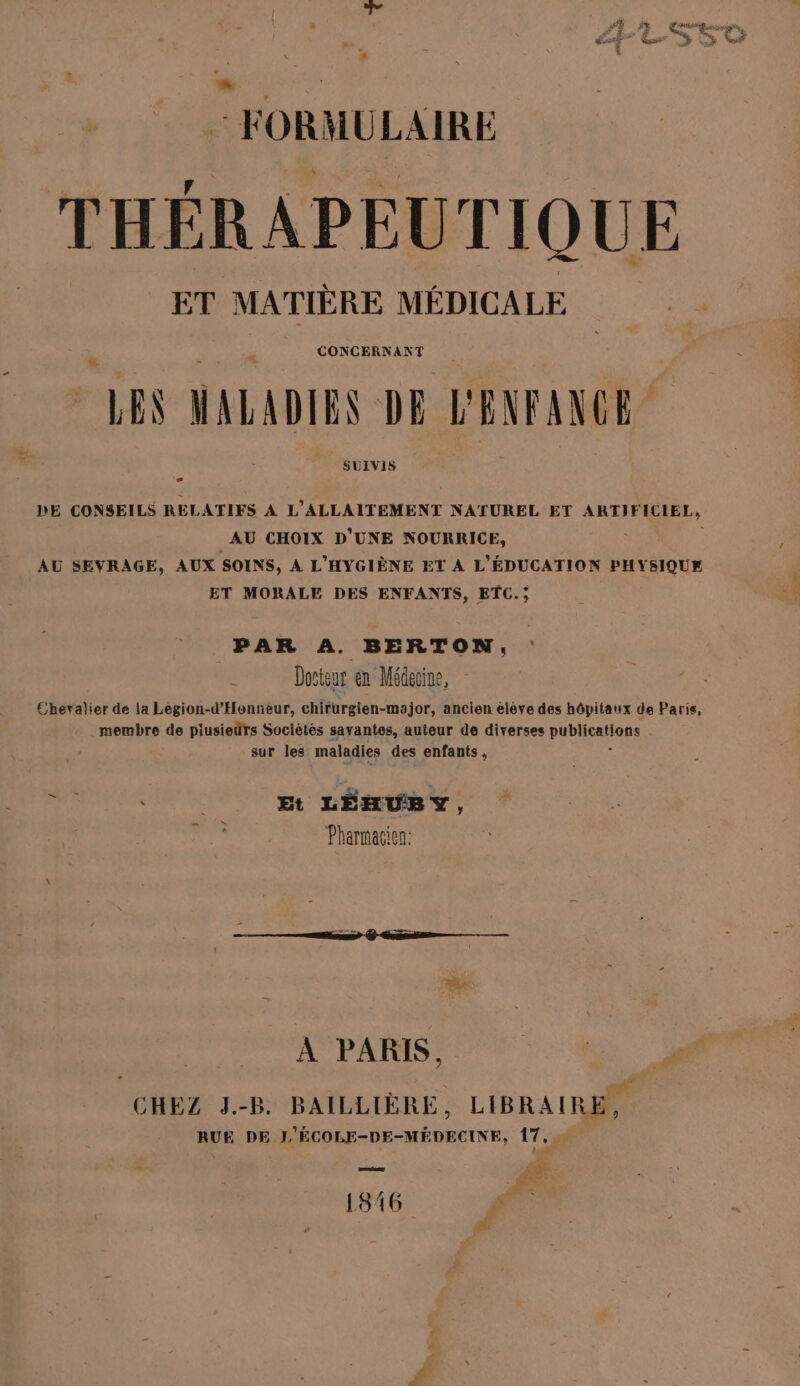 FORMULAIRE THÉRAPEUTIQUE ET MATIÈRE MÉDICALE CONCERNANT à LES MALADIES DE — SUIVIS DE CONSEILS REL ATIFS À L'ALLAITEMENT NATUREL ET ARTIFICIEL, AU CHOIX D’UNE NOURRICE, AU SEVRAGE, AUX SOINS, A L'HYGIÈNE ET À L'ÉDUCATION PHYSIQUE ET MORALE DES ENFANTS, ETC. ; PAR A. BERTON, : Docteur en Médecine, Chevalier dé la Legion-d'Honneur, chirurgien-major, ancien eléve des hôpitaux de Paris, membre de piusieïrs Socièlés savantes, auteur de diverses gl is Ë sur les maladies des enfants, h sd ; __ Et LÉHUBY, Pharmacien: À PARIS, CHEZ J.-B. BAILLIÈRE, LIBRAIRES RUE DE L'ÉCOLE-D ete 17. tee 4