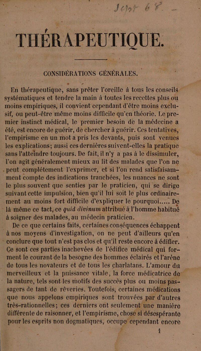 THÉRAPEUTIQUE. CONSIDÉRATIONS GÉNÉRALES. En thérapeutique, sans prêter l'oreille à tous les conseils systématiques et tendre la main à toutes les reccttes plus ou moins empiriques, il convient cependant d’être moins exclu- sif, ou peut-être même moins difficile qu’en théorie. Le pre- mier instinct médical, le premier besoin de la médecine a été, est encore de guérir, de chercher à guérir. Ces tentatives, l'empirisme en un mot a pris les devants, puis sont venues les explications; aussi ces dernières suivent-elles la pratique sans l’atteindre toujours. De fait, il n’y a pas à le dissimuler, l'on agit généralement mieux au lit des malades que l’on ne . peut complétement l'exprimer, et si l’on rend satisfaisam- ment compte des indications tranchées, les nuances ne sont le plus souvent que senties par le praticien, qui se dirige suivant cette impulsion, bien qu'il lui soit le plus ordinaire- ment au moins fort difficile d'expliquer le pourquoi... De - Jà même ce tact,-ce quid divinum attribué à l’homme habitué à soigner des malades, au médecin praticien. De ce que certains faits, certaines conséquences échappent à nos moyens d'investigation, on ne peut d’ailleurs qu’en * conclure que tout n'est pas clos et qu'il reste encore à édifier. Ce sont ces parties inachevées de l'édifice médical qui for- ment le courant de la besogne des hommes éclairés et l'arène de tous les novateurs et de tous les charlatans. L'amour du merveilleux et la puissance vitale, la force médicatrice de: - la nature, tels sont les motifs des succès plus ou moins pas- sagers de tant de rêveries. Toutefois, certaines médications que nous appelons empiriques sont trouvées par d’autres très-rationnelles; ces derniers ont seulement une manière différente de raisonner, et l’'empirisme, chose si désespérante pour les esprits non dogmatiques, occupe cependant encore ; | F ‘