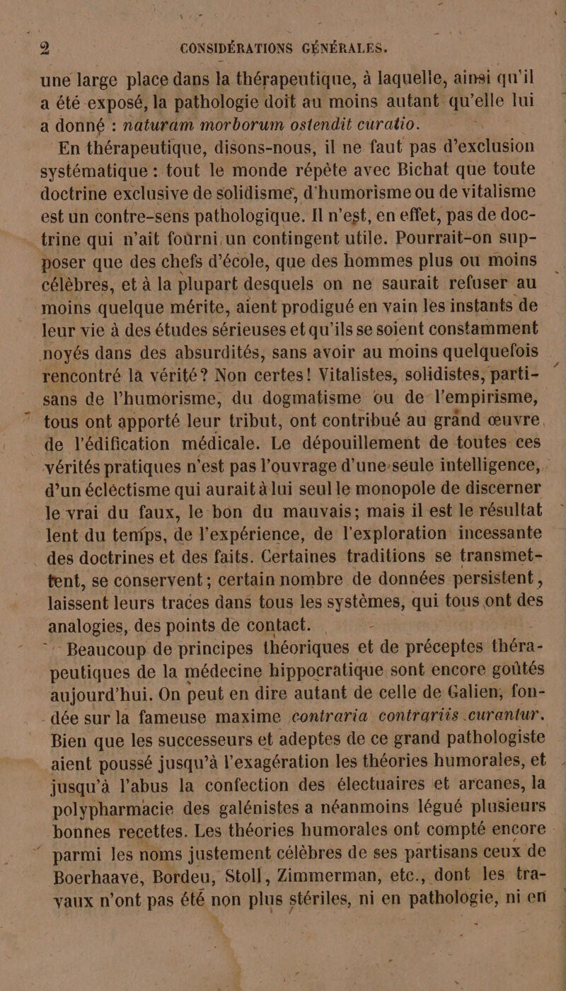 une large place dans la thérapeutique, à laquelle, ainsi qu'il a été exposé, la pathologie doit au moins autant qu’elle lui a donné : naturam morborum ostendit curatio. ‘En thérapeutique, disons-nous, il ne faut pas d’exclusion systématique : tout le monde répète avec Bichat que toute doctrine exclusive de solidisme, d'humorisme ou de vitalisme est un contre-sens pathologique. Il n’est, en effet, pas de doc- trine qui n'ait foùrni,un contingent utile. Pourrait-on sup- poser que des chefs d d'école, que des hommes plus ou moins célèbres, et à la plupart desquels on ne saurait refuser au moins quelque mérite, aient prodigué en vain les instants de leur vie à des études sérieuses et qu'ils se soient constamment noyés dans des absurdités, sans avoir au moins quelquefois rencontré la vérité? Non certes! Vitalistes, solidistes, parti- sans de l’humorisme, du dogmatisme ou del empirisme, ” tous ont apporté leur tribut, ont contribué au grand œuvre. de l'édification médicale. Le dépouillement de toutes ces vérités pratiques n ‘est pas l'ouvrage d’une-seule intelligence, d’un écléctisme qui aurait à lui seul le monopole de discerner le vrai du faux, le bon du mauvais; mais il est le résultat ‘lent du tenïps, de l'expérience, de l'exploration incessante . des doctrines et des faits. Certaines traditions se transmet- tent, se conservent; certain nombre de données persistent , laissent leurs traces dans tous les systèmes, qui tous ont des analogies, des points de contact. . - Beaucoup de principes théoriques et de préceptes théra- peutiques de la médecine hippocratique sont encore goûtés aujourd'hui. On peut en dire autant de celle de Galien, fon- -dée sur la fameuse maxime contraria contrariis .curantur. Bien que les successeurs et adeptes de ce grand pathologiste aient poussé jusqu’à l’ exagération les théories humorales, et jusqu’à l’abus la confection des électuaires et arcanes, la polypharmacie des galénistes a néanmoins légué plusieurs bonnes recettes. Les théories humorales ont compté encore : ‘ parmi les noms justement célèbres de ses partisans ceux de Boerhaave, Bordeu, Stoll, Zimmerman, etc., dont les tra- vaux n’ont pas été non plus stériles, ni en pathologie, ni en