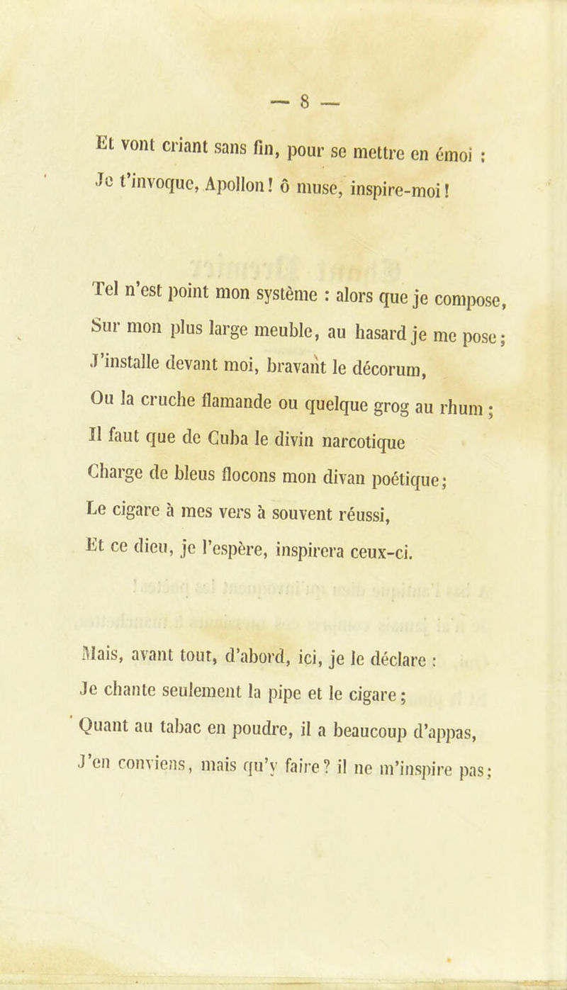 Et vo,u cnant sans An» pour se mettre en émoi : Je t’invoque, Apollon ! ô muse, inspire-moi ! Tel n’est point mon système : alors que je compose, Sur mon plus large meuble, au hasard je me pose; J’installe devant moi, bravant le décorum, Ou la ci uche flamande ou quelque grog au rhum : Il faut que de Cuba le divin narcotique Charge de bleus flocons mon divan poétique ; Le cigare à mes vers à souvent réussi, Lt ce dieu, je l’espère, inspirera ceux-ci. Mais, avant tout, d’abord, ici, je le déclare : Je chante seulement la pipe et le cigare ; Quant au tabac en poudre, il a beaucoup d’appas, J en conviens, mais qu’v faire? il ne m’inspire pas;
