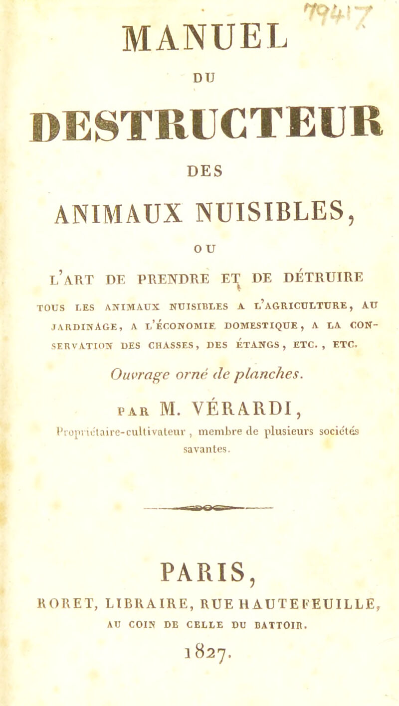 • L | 'f MANUEL * DU DESTRUCTEUR DES ANIMAUX NUISIBLES, O U l’art de prendre et de détruire TOUS LES ANIMAUX NUISIBLES A l’aGRICULTURE, AU JARDINAGE, a l’Économie. DOMESTIQUE, A LA CON- SERVATION DES CHASSES, DES ETANGS, ETC., ETC. Ouvrage orné de planches. ijar M. VÉRARDI, Propriétaire-cultivateur , membre de plusieurs sociétés savantes. PARIS, roret, libraire, rue hàuteeeuille, AU COIN DE CELLE DU BATTOIR.