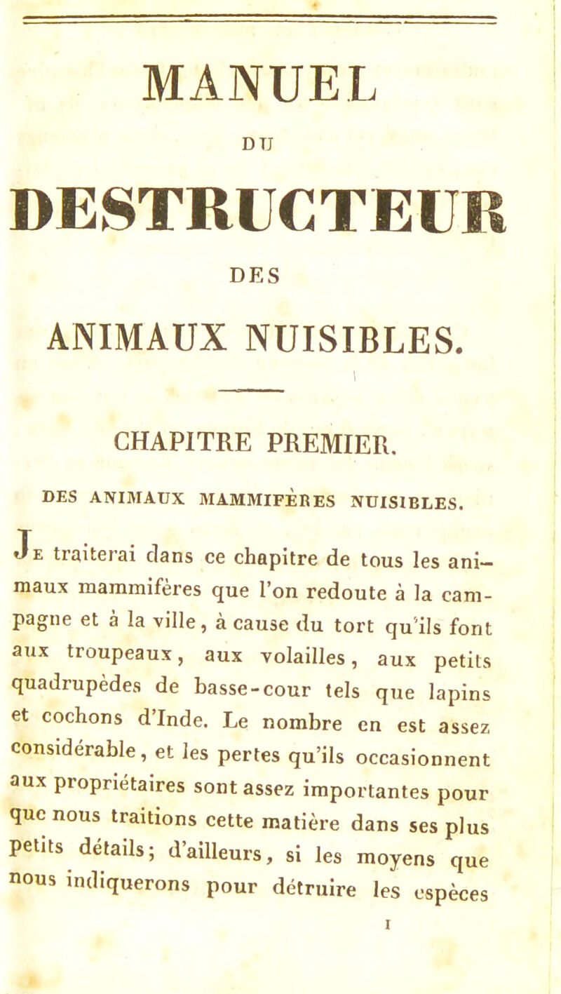 D TJ DESTRUCTEUR DES ANIMAUX NUISIBLES. CHAPITRE PREMIER. DES ANIMAUX MAMMIFERES NUISIBLES. Je traiterai clans ce chapitre de tous les ani- maux mammifères que l’on redoute à la cam- pagne et a la ville, à cause du tort qu'ils font aux troupeaux, aux volailles, aux petits quadrupèdes de basse-cour tels que lapins et cochons d’Inde. Le nombre en est assez considérable, et les pertes qu’ils occasionnent aux propriétaires sont assez importantes pour que nous traitions cette matière dans ses plus petits détails; d’ailleurs, si les moyens que nous indiquerons pour détruire les espèces