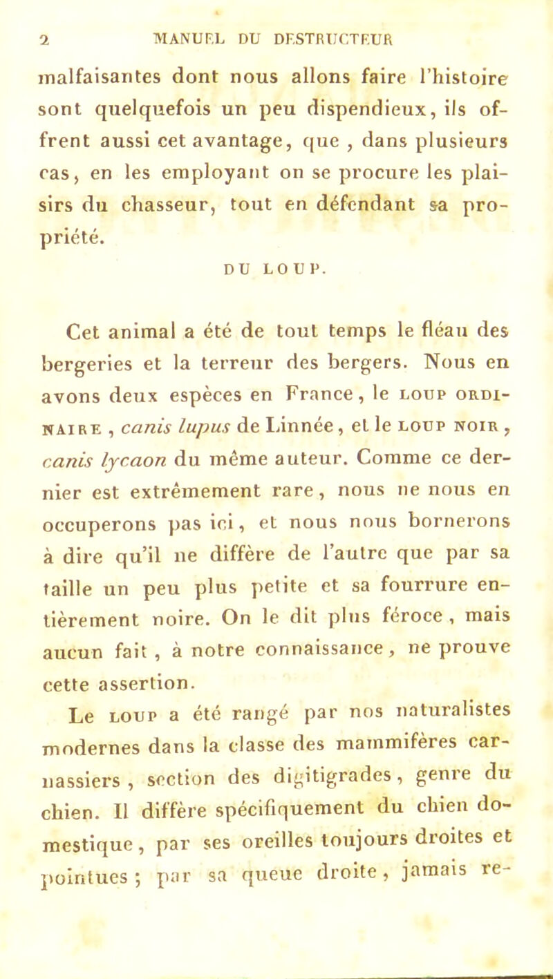 malfaisantes dont nous allons faire l’histoire sont quelquefois un peu dispendieux, ils of- frent aussi cet avantage, que , dans plusieurs cas, en les employant on se procure les plai- sirs du chasseur, tout en défendant sa pro- priété. DU LOUP. Cet animal a été de tout temps le fléau des bergeries et la terreur des bergers. Nous en avons deux espèces en France, le loup ordi- naire , ccinis lupus de Linnée, et le loup noir , canis lycaon du même auteur. Comme ce der- nier est extrêmement rare, nous ne nous en occuperons pas ici, et nous nous bornerons à dire qu’il ne diffère de l’autre que par sa taille un peu plus petite et sa fourrure en- tièrement noire. On le dit plus fcroce , mais aucun fait , à notre connaissance, ne prouve cette assertion. Le loup a été rangé par nos naturalistes modernes dans la classe des mammifères car- nassiers , section des digitigrades, geme du chien. Il diffère spécifiquement du chien do- mestique, par ses oreilles toujours droites et pointues; par sa queue droite, jamais re-