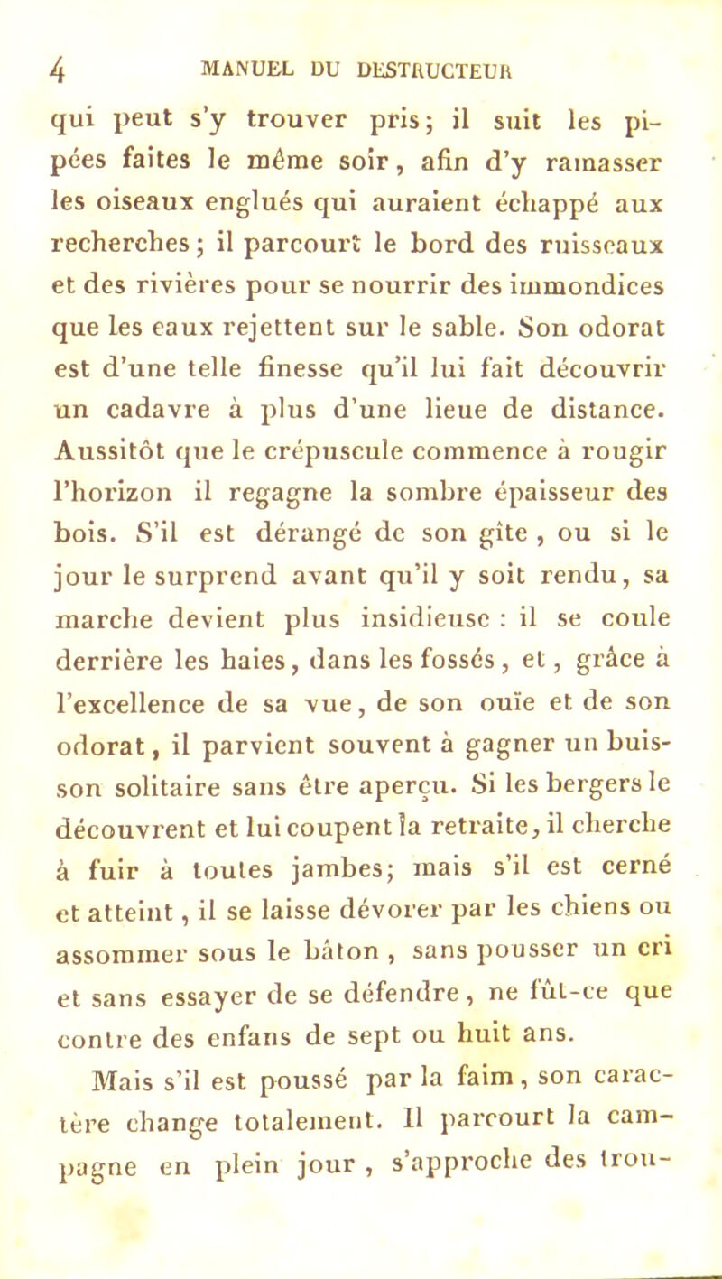 qui peut s’y trouver pris; il suit les pi- pées faites le même soir, afin d’y ramasser les oiseaux englués qui auraient échappé aux recherches ; il parcourt le bord des ruisseaux et des rivières pour se nourrir des immondices que les eaux rejettent sur le sable. Son odorat est d’une telle finesse qu’il lui fait découvrir un cadavre à plus d’une lieue de distance. Aussitôt que le crépuscule commence à rougir l’horizon il regagne la sombre épaisseur des bois. S’il est dérangé de son gîte , ou si le jour le surprend avant qu’il y soit rendu, sa marche devient plus insidieuse : il se coule derrière les haies, dans les fossés , et, grâce à l’excellence de sa vue, de son ouïe et de son odorat, il parvient souvent à gagner un buis- son solitaire sans être aperçu. Si les bergers le découvrent et lui coupent la retraite, il cherche à fuir à toutes jambes; mais s’il est cerné et atteint, il se laisse dévorer par les chiens ou assommer sous le bâton , sans pousser un cri et sans essayer de se défendre, ne fût-ce que contre des enfans de sept ou huit ans. Mais s’il est poussé par la faim, son carac- tère change totalement. Il parcourt la cam- pagne en plein jour , s’approche des trou-