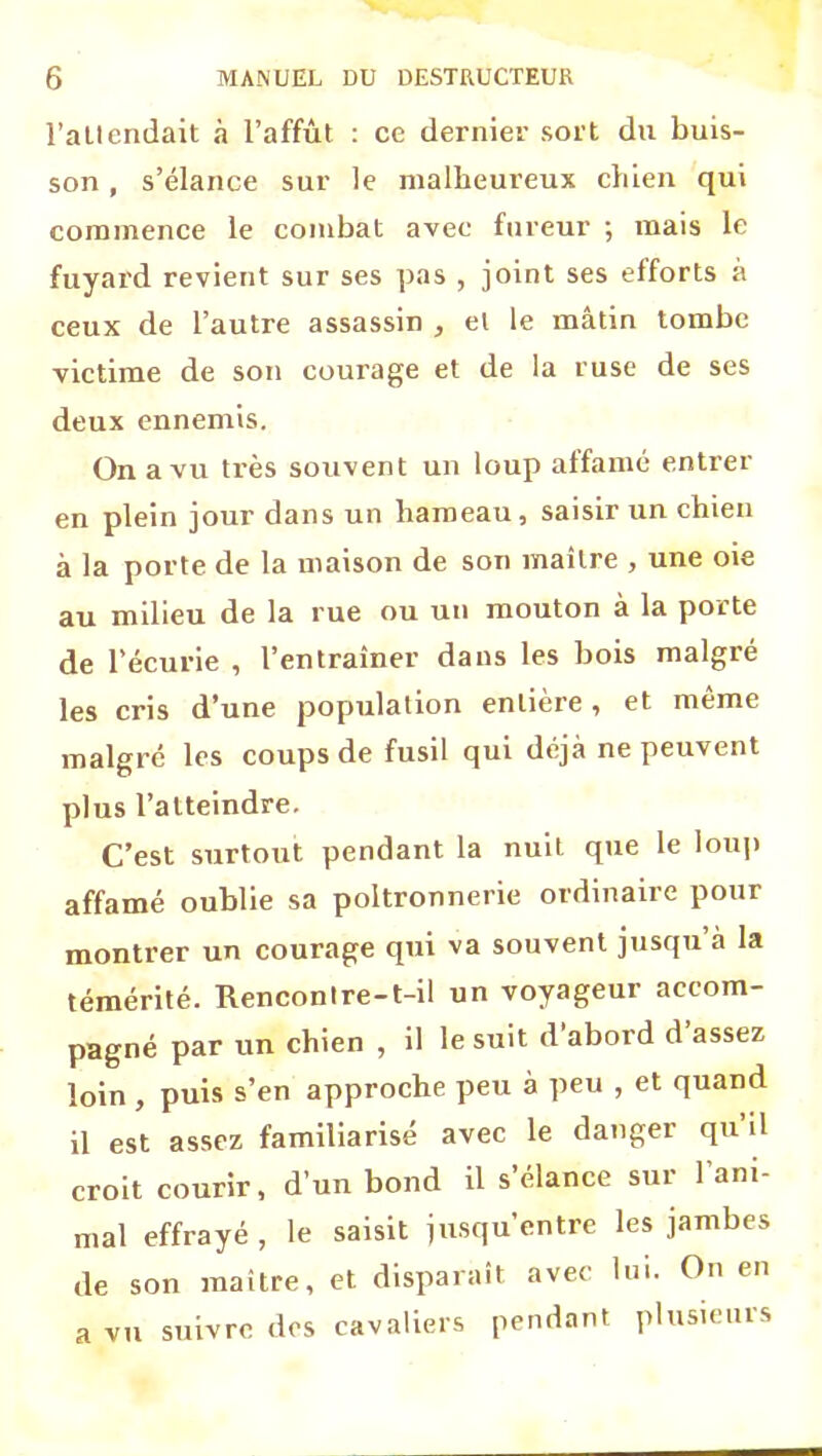 l’allendait à l’affût : ce dernier sort du buis- son , s’élance sur le malheureux chien qui commence le combat avec fureur ; mais le fuyard revient sur ses pas , joint ses efforts à ceux de l’autre assassin , et le mâtin tombe victime de son courage et de la ruse de ses deux ennemis. On a vu ti'ès souvent un loup affamé entrer en plein jour dans un hameau, saisir un chien à la porte de la maison de son maître , une oie au milieu de la rue ou un mouton à la porte de l’écurie , l’entraîner dans les bois malgré les cris d’une population entière, et même malgré les coups de fusil qui déjà ne peuvent plus l’atteindre. C’est surtout pendant la nuit que le loup affamé oublie sa poltronnerie ordinaire pour montrer un courage qui va souvent jusqu’à la témérité. Rencontre-t-il un voyageur accom- pagné par un chien , il le suit d abord d assez loin , puis s’en approche peu à peu , et quand il est assez familiarisé avec le danger qu il croit courir, d’un bond il s’élance sur l’ani- mal effrayé , le saisit jusqu’entre les jambes de son maître, et disparaît avec lui. On en a vu suivre dos cavaliers pendant plusieuis