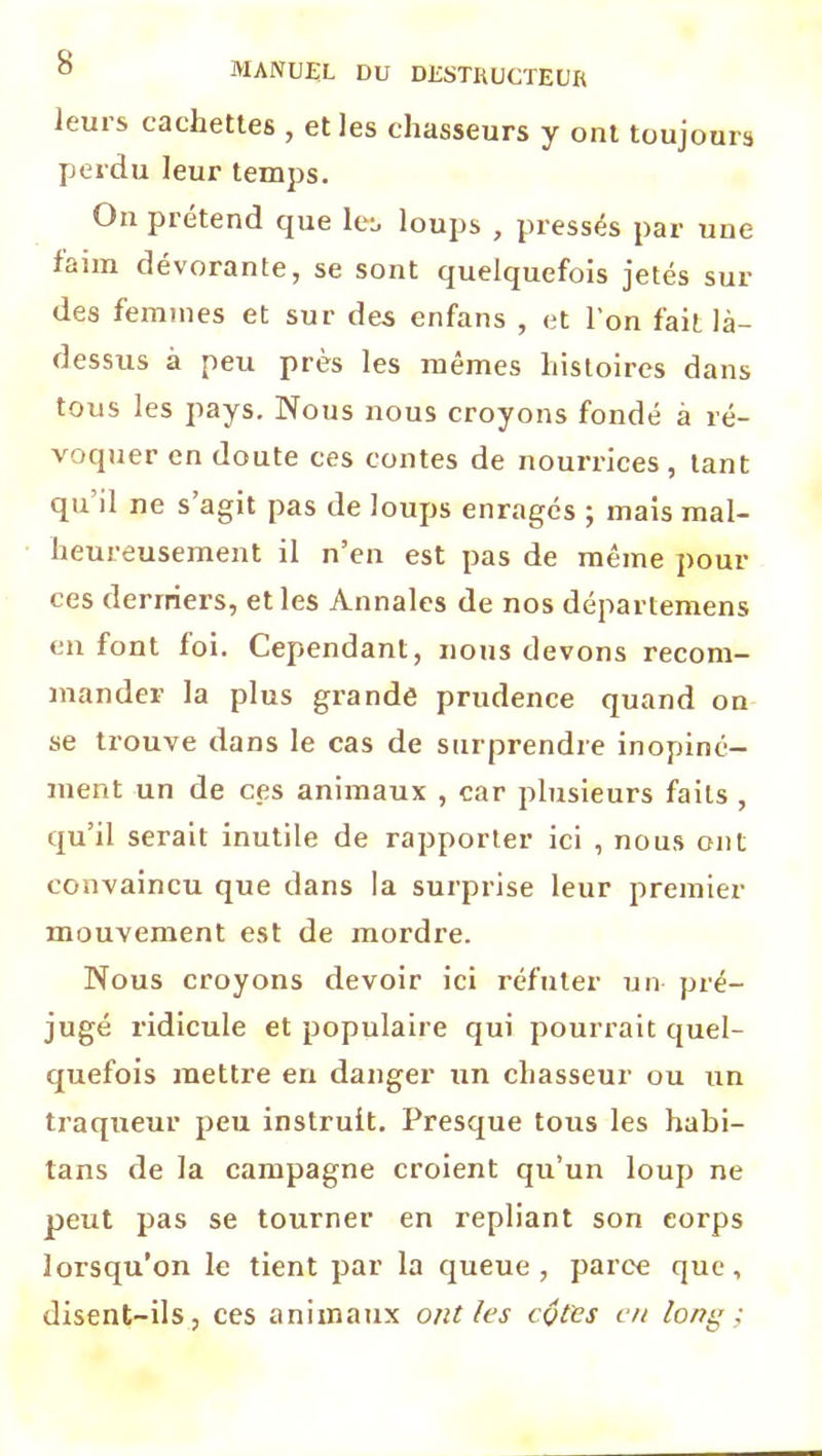 leuis cachettes , et les chasseurs y ont toujours perdu leur temps. On prétend que les loups , pressés par une laim dévorante, se sont quelquefois jetés sur des femmes et sur des enfans , et l’on fait là- dessus à peu près les mêmes histoires dans tous les pays. Nous nous croyons fondé à ré- voquer en doute ces contes de nourrices, tant qu il ne s agit pas de loups enragés ; mais mal- heureusement il n’en est pas de même pour ces derniers, et les Annales de nos départemens en font loi. Cependant, nous devons recom- mander la plus grande prudence quand on se trouve dans le cas de surprendre inopiné- ment un de ces animaux , car plusieurs faits , qu’il serait inutile de rapporter ici , nous ont convaincu que dans la surprise leur premier mouvement est de mordre. Nous croyons devoir ici réfuter un pré- jugé ridicule et populaire qui pourrait quel- quefois mettre en danger un chasseur ou un traqueur peu instruit. Presque tous les habi- lans de la campagne croient qu’un loup ne peut pas se tourner en repliant son corps lorsqu’on le tient par la queue, parce que, disent-ils, ces animaux ont les cotes en lony ;