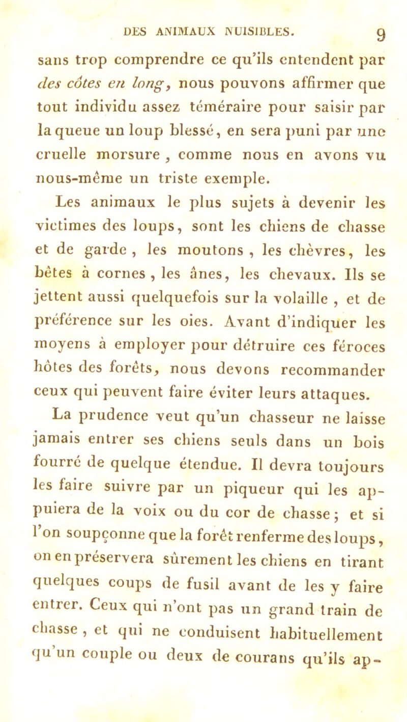 sans trop comprendre ce qu’ils entendent par des côtes en long, nous pouvons affirmer que tout individu assez téméraire pour saisir par la queue un loup blessé, en sera puni par une cruelle morsure , comme nous en avons vu nous-mèrue un triste exemple. Les animaux le plus sujets à devenir les victimes des loups, sont les chiens de chasse et de garde, les moutons, les chèvres, les bêtes à cornes, les ânes, les chevaux. Ils se jettent aussi quelquefois sur la volaille , et de préférence sur les oies. Avant d’indiquer les moyens à employer pour détruire ces féroces hôtes des forêts, nous devons recommander ceux qui peuvent faire éviter leurs attaques. La prudence veut qu’un chasseur ne laisse jamais entrer ses chiens seuls dans un bois fourré de quelque étendue. Il devra toujours les faire suivre par un piqueur qui les ap- puiera de la voix ou du cor de chasse; et si 1 on soupçonne que la forêt renferme des loups, on en préservera sûrement les chiens en tirant quelques coups de fusil avant de les y faire entrer. Ceux qui n’ont pas un grand train de chasse , et qui ne conduisent habituellement qu un couple ou deux de courans qu’ils ap-
