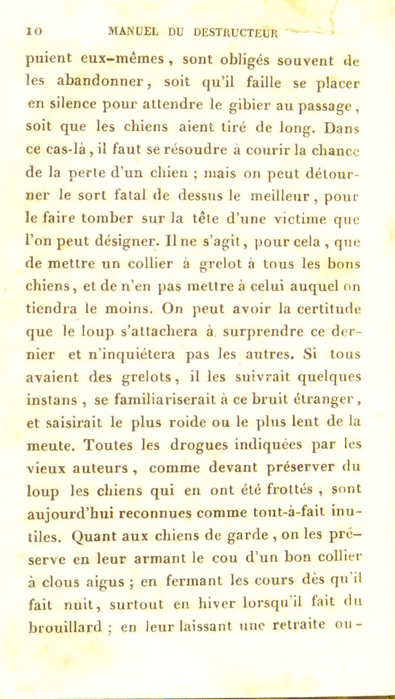 puient eux-mêmes , sont obligés souvent de les abandonner, soit qu’il faille se placer en silence pour attendre le gibier au passage , soit que les chiens aient tiré de long. Dans ce cas-là , il faut se résoudre à courir la chance de la perte d’un chien ; mais on peut détour- ner le sort fatal de dessus le meilleur , pour le faire tomber sur la tête d’une victime que l’on peut désigner. Il ne s’agit, pour cela , que de mettre un collier à grelot à tous les bons chiens, et de n’en pas mettre à celui auquel on tiendra te moins. On peut avoir la certitude que le loup s’attachera à surprendre ce der- nier et n’inquiétera pas les autres. Si tous avaient des grelots, il les suivrait quelques instans , se familiariserait à ce bruit étranger, et saisirait le plus roide ou le plus lent de la meute. Toutes les drogues indiquées par les vieux auteurs , comme devant préserver du loup les chiens qui en ont été frottés , sont aujourd’hui reconnues comme tout-à-fait inu- tiles. Quant aux chiens de garde , on les pré- serve en leur armant le cou d’un bon collier à clous aigus ; en fermant les cours dès qu il fait nuit, surtout en hiver lorsqu il fait du brouillard; en leur laissant une retraite ou-