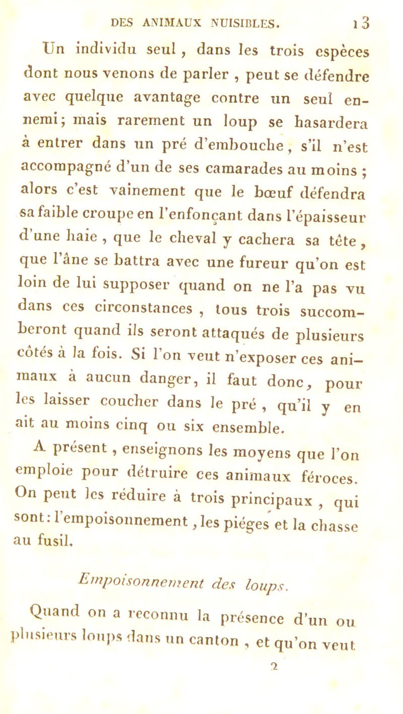 Un individu seul , dans les trois espèces dont nous venons de parler , peut se défendre avec quelque avantage contre un seul en- nemi; mais rarement un loup se hasardera à entrer dans un pré d’embouche, s’il n’est accompagné d un de ses camarades au moins ; alors c’est vainement que le bœuf défendra sa faible croupe en l’enfonçant dans l’épaisseur d une haie , que le cheval y cachera sa tète , que 1 ane se battra avec une fureur qu’on est loin de lui supposer quand on ne l’a pas vu dans ces circonstances , tous trois succom- beront quand ils seront attaqués de plusieurs côtés à la fois. Si l’on veut n’exposer ces ani- maux à aucun danger, il faut donc, pour K s laisser coucher dans Je pré , qu’il y en ait au moins cinq ou six ensemble. A présent, enseignons les moyens que l’on emploie pour détruire ces animaux féroces. On peut les réduire à trois principaux , qui sont : l’empoisonnement, les pièges et la chasse au fusil. Empoisonnement des loups. Quand on a reconnu la présence d’un ou plusieurs loups dans un canton , et qu’on veut