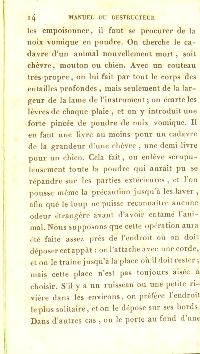 les empoisonner, il faut se procurer de la noix vomique en poudre. On cherche le ca- davre d’un animal nouvellement mort, soit chèvre, mouton ou chien. Avec un couteau très-propre , on lui fait par tout le corps des entailles profondes , mais seulement de la lar- geur de la lame de l’instrument ; on écarte les lèvres de chaque plaie , et on y introduit une forte pincée de poudre de noix vomique. Il en faut une livre au moins pour un cadavre de la grandeur d’une chèvre , une demi-livre pour un chien. Cela fait, on enlève scrupu- leusement toute la poudre qui aurait pu se répandre sur les parties extérieures , et l’on pousse même la précaution jusqu’à les laver , afin que le loup ne puisse reconnaître aucune odeur étrangère avant d’avoir entamé l’ani- mal. Nous supposons que cette opération auia été faite assez près de l’endroit où on doit déposer cet appât : on l’attache avec une corde, et on le traîne jusqu’à la place où il doit rester ; mais cette place n’est pas toujours aisée à choisir. S’il y a un ruisseau ou une petite ri- vière dans les environs, on préfère l’endroit le plus solitaire, et on le dépose sur ses bords Dans d’autres cas , on le porte au fond d’une