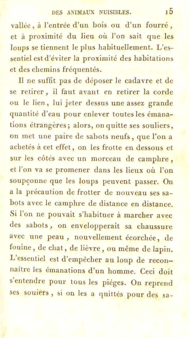 vallée, à l’entrée d’un bois ou d’un fourré , et à proximité du lieu où l’on sait que les loups se tiennent le plus habituellement. L’es- sentiel est d’éviter la proximité des habitations et des chemins fréquentés. Il ne suffit pas de déposer le cadavre et de se retirer, il faut avant en retirer la corde ou le lien, lui jeter dessus une assez grande quantité d’eau pour enlever toutes les émana- tions étrangères; alors, on quitte ses souliers, on met une paire de sabots neufs, que l’on a achetés à cet effet, on les frotte en dessous et sur les côtés avec un morceau de camphre , et l’on va se promener dans les lieux où l’on soupçonne que les loups peuvent passer. On a la précaution de frotter de nouveau ses sa- bots avec le camphre de distance en distance. Si l’on ne pouvait s’habituer à marcher avec des sabots, on envelopperait sa chaussure avec une peau, nouvellement écorchée, de fouine, de chat, de lièvre, ou même de lapin. L’essentiel est d’empêcher au loup de recon- naître les émanations d’un homme. Ceci doit s entendre pour tous les pièges. On reprend ses souiers , si on les a quittés pour des sa-