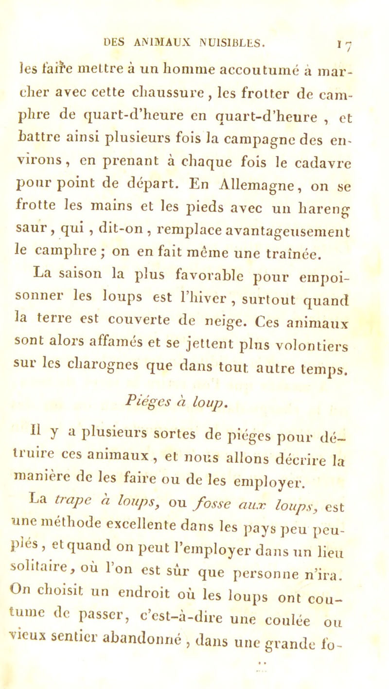 >7 les faiï’e mettre à un homme accoutumé a mar- cher avec cette chaussure , les frotter de cam- phre de quart-d’heure en quart-d’heure , et Lattre ainsi plusieurs fois la campagne des en- virons , en prenant à chaque fois le cadavre pourpoint de départ. En Allemagne, on se frotte les mains et les pieds avec un hareng saur, qui , dit-on, remplace avantageusement le camphre ; on en fait même une traînée. La saison la plus favorable pour empoi- sonner les loups est l’hiver , surtout quand la terre est couverte de neige. Ces animaux sont alors affamés et se jettent plus volontiers sur les charognes que dans tout autre temps. Pièges à loup. 11 y a plusieurs sortes de piégés pour dé- truire ces animaux , et nous allons décrire la manière de les faire ou de les employer. La trape a loups, ou fosse aux loups, est une méthode excellente dans les pays peu peu- plés , et quand on peut l’employer dans un lieu solitaire, où l’on est sûr que personne n’ira. On choisit un endroit où les loups ont cou- tume de passer, c’est-à-dire une coulée ou Oeux sentier abandonné , dans une grande fo-