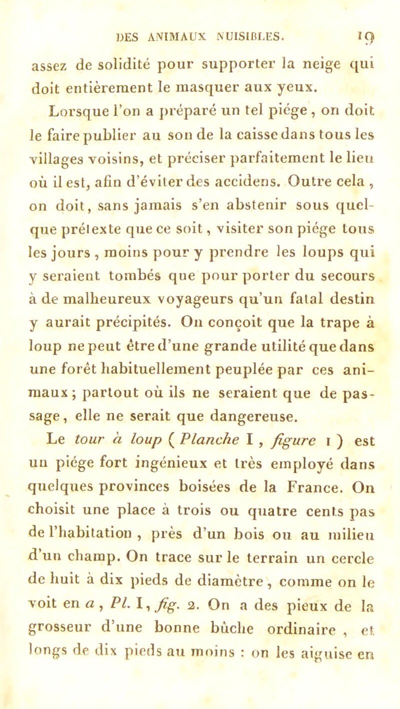 assez de solidité pour supporter la neige qui doit entièrement le masquer aux yeux. Lorsque l’on a préparé un tel piège , on doit le faire publier au son de la caisse dans tous les villages voisins, et préciser parfaitement le lieu où il est, afin d’éviter des accidens. Outre cela , on doit, sans jamais s’en abstenir sous quel- que prétexte que ce soit, visiter son piège tous les jours , moins pour y prendre les loups qui y seraient tombés que pour porter du secours à de malheureux voyageurs qu’un fatal destin y aurait précipités. O11 conçoit que la trape à loup ne peut être d’une grande utilité que dans une forêt habituellement peuplée par ces ani- maux ; partout où ils ne seraient que de pas- sage , elle ne serait que dangereuse. Le tour à loup ( Planche I , figure 1 ) est un piège fort ingénieux et très employé dans quelques provinces boisées de la France. On choisit une place à trois ou quatre cents pas de l’habitation , près d’un bois ou au milieu d un champ. On trace sur le terrain un cercle de huit à dix pieds de diamètre, comme on le voit en a , PL I, fig. 2. On a des pieux de la grosseur d’une bonne bûche ordinaire , et longs de dix pieds au moins : on les aiguise en