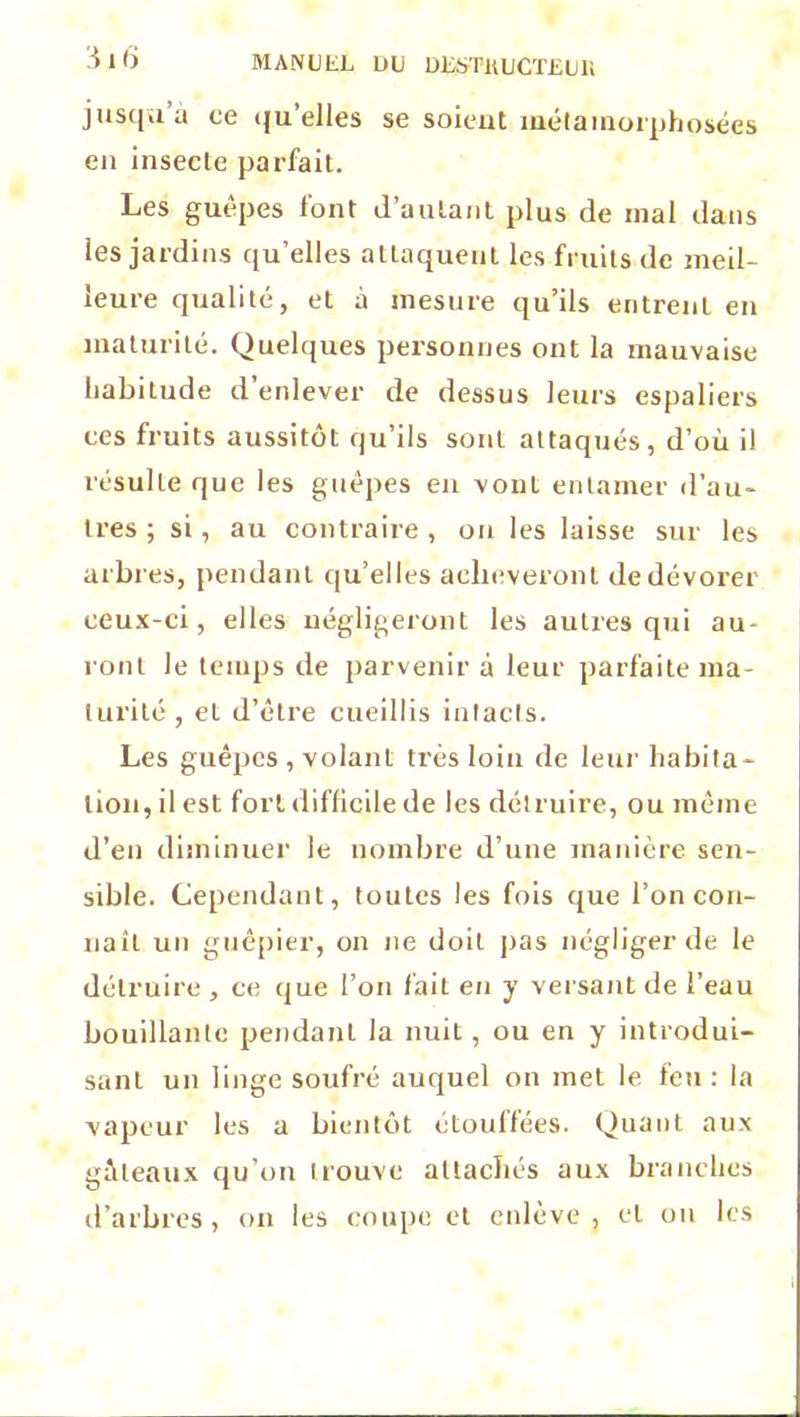 jusqu à ce qu’elles se soient métamorphosées en insecte parfait. Les guêpes font d’autant plus de mal dans les jardins qu’elles attaquent les fruits de meil- leure qualité, et à mesure qu’ils entrent en maturité. Quelques personnes ont la mauvaise habitude d’enlever de dessus leurs espaliers ces fruits aussitôt qu’ils sont attaqués, d’où il résulte que les guêpes en vonL entamer d’au- tres ; si, au contraire, on les laisse sur les arbres, pendant qu’elles achèveront de dévorer ceux-ci, elles négligeront les autres qui au- ront Je temps de parvenir à leur parfaite ma- turité , et d’être cueillis intacts. Les guêpes , volant très loin de leur habita- tion, il est fort difficile de les détruire, ou même d’en diminuer le nombre d’une manière sen- sible. Cependant, toutes les fois que l’on con- naît un guêpier, on ne doit pas négliger de le détruire , ce que l’on fait en y versant de l’eau bouillante pendant la nuit, ou en y introdui- sant un linge soufré auquel on met le feu: la vapeur les a bientôt étoulfées. Quant aux gâteaux qu’on trouve attachés aux branches d’arbres, on les coupe et enlève, et on les