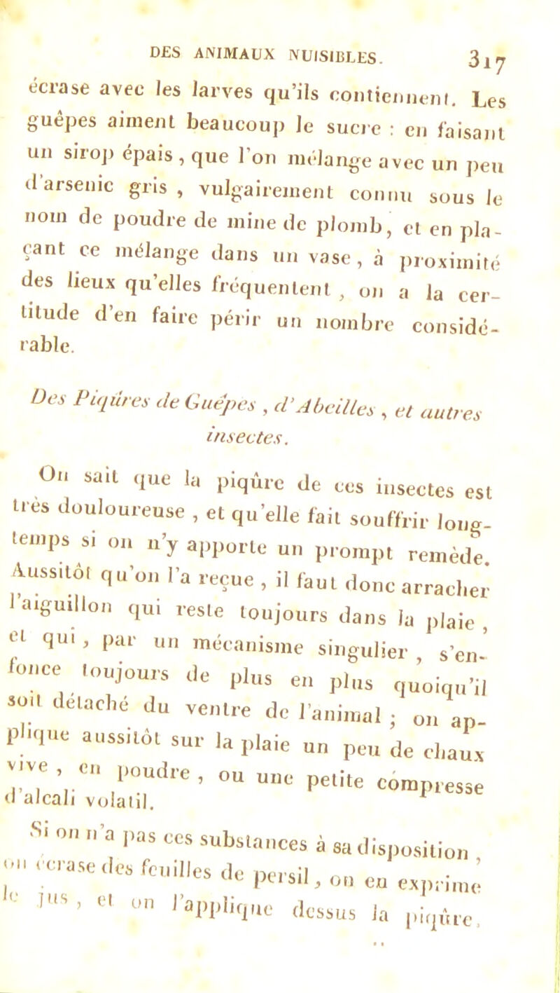 écrase avec les larves qu’ils contiennent. Les guêpes aiment beaucoup Je sucre : en faisant un sirop épais, que l'on mélange avec un peu il arsenic gris, vulgairement connu sous le nom de poudre de mine de plomb, et en pla- çant ce mélange dans un vase, à proximité des lieux qu’elles fréquentent , on a la cer- titude d’en faire périr un nombre considé- rable. Des Piqûres de Guêpes , d'Abeilles , et autres insectes. On sait que la piqûre de ces insectes est très douloureuse , et qu’elle fait souffrir long- temps si on n’y apporte un prompt remède Aussitôt qu’on l’a reçue , il faut donc arracher aigmUon qui reste toujours dans la plaie , et qm’ Par un mécanisme singulier s’en’ ,0:'CC1. “’u’ou,s P'«» en pl„s llelad,e Ju eenlre de l'animal ; on an pl'tlUe aussil“l s‘- 1» P>aie un peu de d.aux .. , ’.ê l,outl'e ’ ou une petite compresse S‘ °  ” pas ccs substances à sa disposition , écrasé des feuilles de persil, on en exprimé ’ v‘ roppliquc dessus la pi,pire