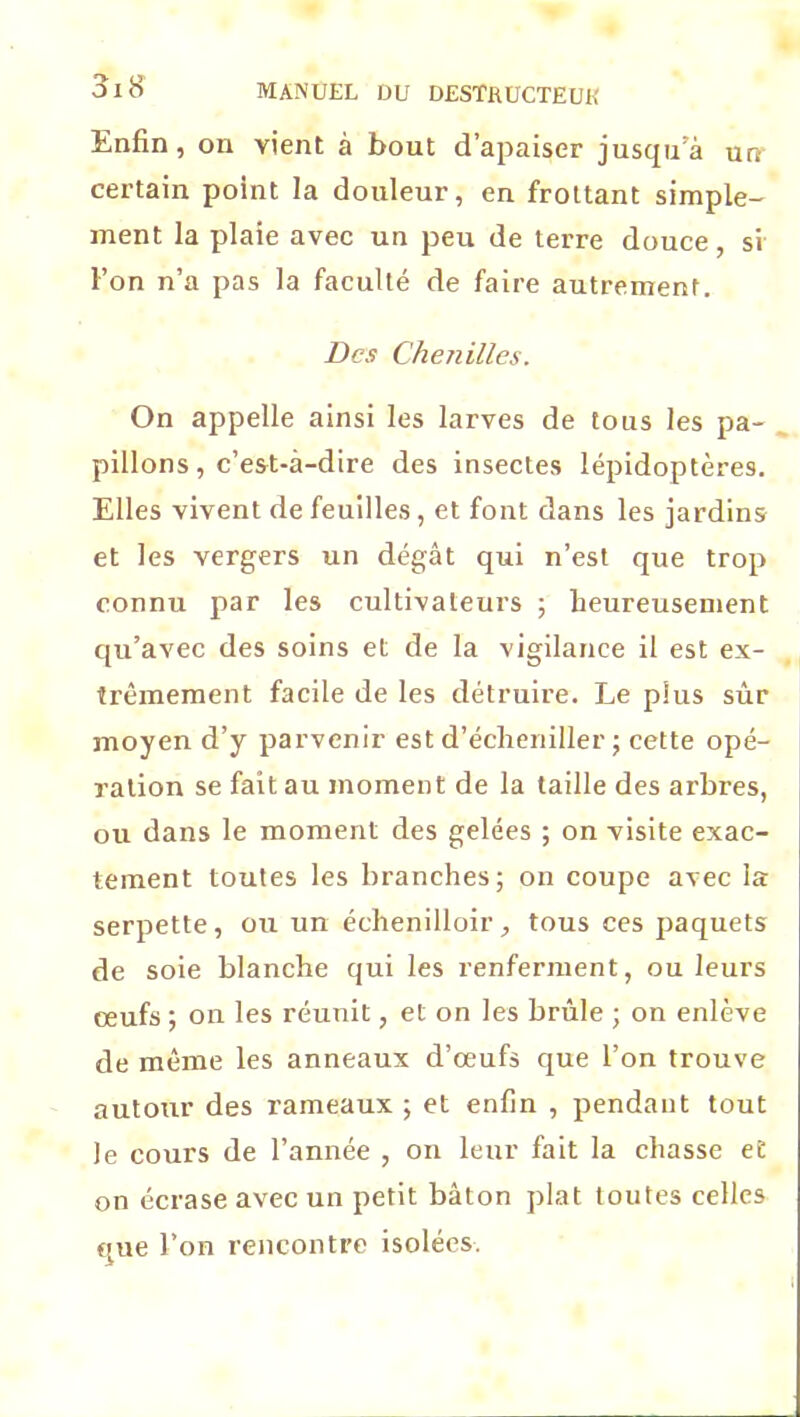 Enfin, on vient à bout d’apaiser jusqu’à un certain point la douleur, en frottant simple- ment la plaie avec un peu de terre douce, si l’on n’a pas la faculté de faire autrement. Des Chenilles. On appelle ainsi les larves de tous les pa- pillons, c’est-à-dire des insectes lépidoptères. Elles vivent de feuilles , et font dans les jardins et les vergers un dégât qui n’est que trop connu par les cultivateurs ; heureusement qu’avec des soins et de la vigilance il est ex- trêmement facile de les détruire. Le plus sûr moyen d’y parvenir est d’écheniller ; cette opé- ration se fait au moment de la taille des arbres, ou dans le moment des gelées ; on visite exac- tement toutes les branches; on coupe avec la serpette, ou un échenilloir, tous ces paquets de soie blanche qui les renferment, ou leurs œufs ; on les réunit, et on les brûle ; on enlève de même les anneaux d’œufs que l’on trouve autour des rameaux ; et enfin , pendant tout le cours de l’année , on leur fait la chasse et on écrase avec un petit bâton plat toutes celles que l’on rencontre isolées.