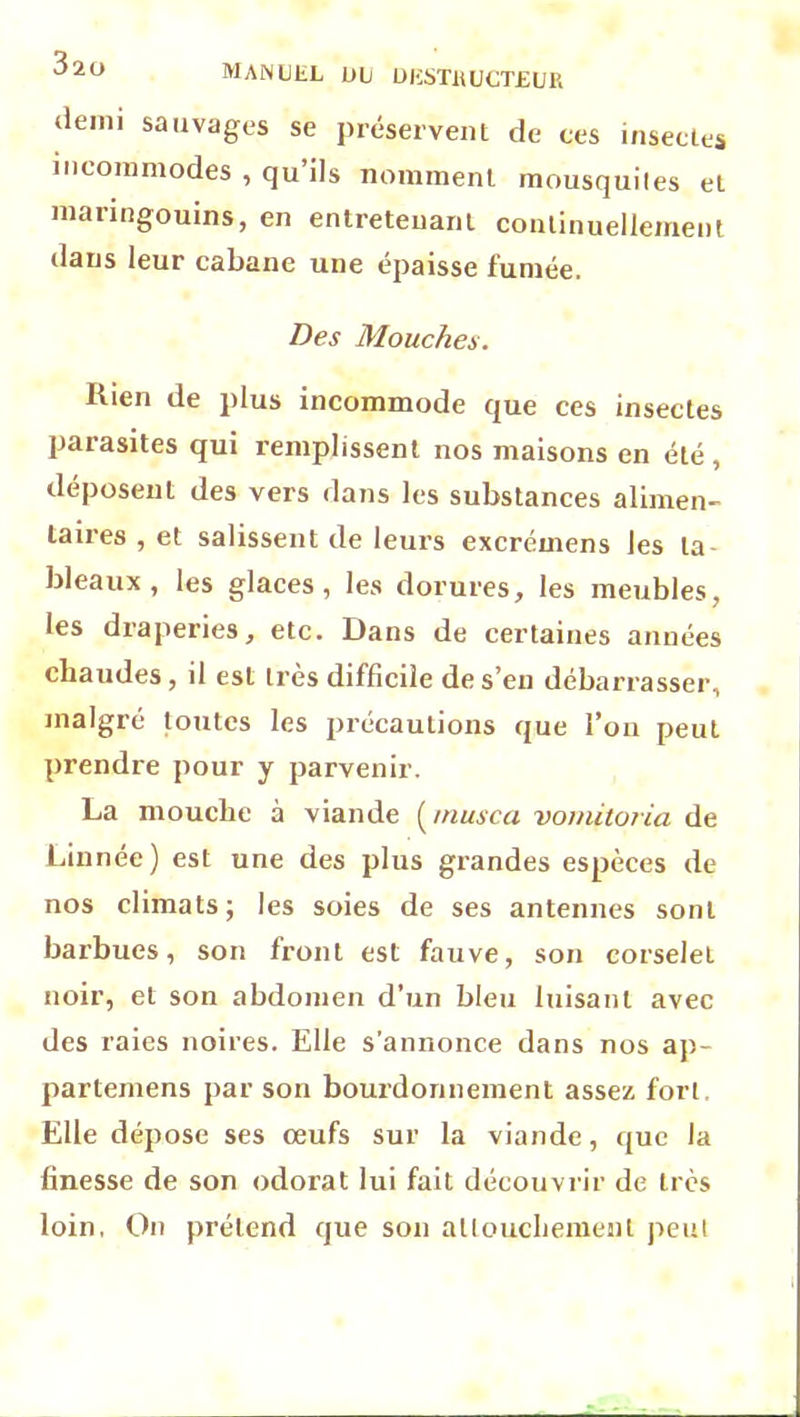 demi sauvages se préservent de ces insectes incommodes , qu’ils nomment mousquites et manngouins, en entretenant continuellement dans leur cabane une épaisse fumée. Des Mouches. Kien de plus incommode que ces insectes parasites qui remplissent nos maisons en été , déposent des vers dans les substances alimen- taires , et salissent de leurs excrémens les la bleaux , les glaces, les dorures, les meubles, les draperies, etc. Dans de certaines années chaudes , il est très difficile de s’en débarrasser, malgré toutes les précautions que l’on peut prendre pour y parvenir. La mouche à viande ( inusca vomitoria de Linnée) est une des plus grandes espèces de nos climats; les soies de ses antennes sont barbues, son front est fauve, son corselet noir, et son abdomen d’un bleu luisant avec des raies noires. Elle s’annonce dans nos ap- partenions par son bourdonnement assez fort Elle dépose ses œufs sur la viande, que la finesse de son odorat lui fait découvrir de très loin, On prétend que son attouchement peut