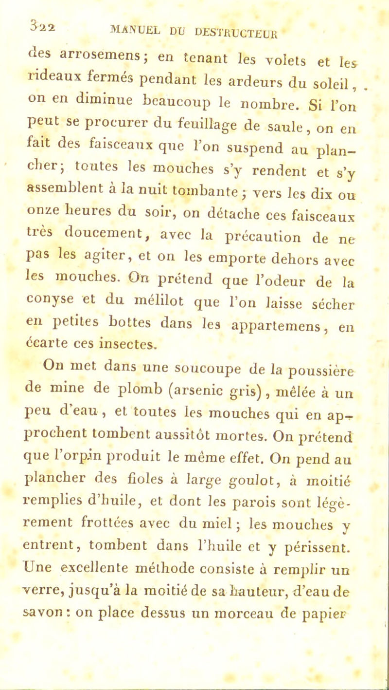 des arrosemens; en tenant les volets et les rideaux fermés pendant les ardeurs du soleil on en diminue beaucoup le nombre. Si l’on peut se procurer du feuillage de saule, on en fait des faisceaux que l’on suspend au plan- cher; toutes les mouches s’y rendent et s’y assemblent à la nuit tombante ; vers les dix ou onze heures du soir, on détache ces faisceaux très doucement, avec la précaution de ne pas les agiter, et on les emporte dehors avec les mouches. On prétend que l’odeur de la conyse et du mélilot que l’on laisse sécher en petites bottes dans les appartemens, en écarte ces insectes. On met dans une soucoupe de la poussière de mine de plomb (arsenic gris), mêlée à un peu d eau , et toutes les mouches qui en ap— piochent tombent aussitôt mortes. On prétend que l’orpin produit le même effet. On pend au plancher des fioles à large goulot, à moitié remplies d’huile, et dont les parois sont légè- rement frottées avec du miel ; les mouches y entrent, tombent dans l’huile et y périssent. Une excellente méthode consiste à remplir un verre, jusqu’à la moitié de sa hauteur, d’eau de savon : on place dessus un morceau de papier