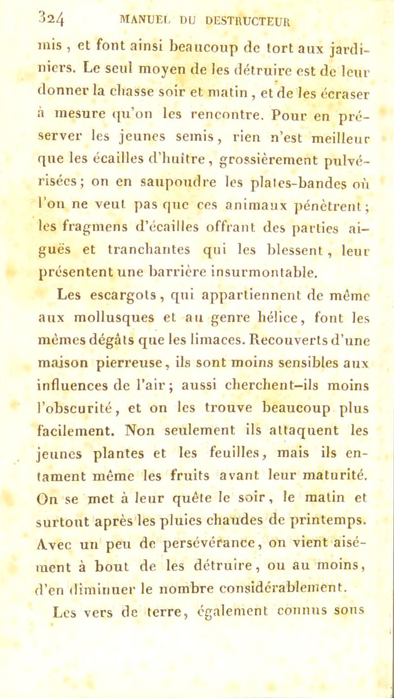 mis , et font ainsi beaucoup de tort aux jardi- niers. Le seul moyen de les détruire est de leur donner la chasse soir et matin , et de les écraser «à mesure qu’on les rencontre. Pour en pré- server les jeunes semis, rien n’est meilleur que les écailles d’huître, grossièrement pulvé- risées; on en saupoudre les plates-bandes où l’on ne veut pas que ces animaux pénètrent; les fragmens d’écailles offrant des parties ai- guës et tranchantes qui les blessent, leur présentent une barrière insurmontable. Les escargots, qui appartiennent de meme aux mollusques et au genre hélice, font les mêmes dégâts que les limaces. Recouverts d’une maison pierreuse, ils sont moins sensibles aux influences de l’air; aussi cherchent—ils moins l’obscurité, et on les trouve beaucoup plus facilement. Non seulement ils attaquent les jeunes plantes et les feuilles, mais ils en- tament même les fruits avant leur maturité. On se met à leur quête le soir, le matin et surtout après les pluies chaudes de printemps. A.vec un peu de persévérance, on vient aisé- ment à bout de les détruire, ou au moins, d’en diminuer le nombre considérablement. Les vers de terre, également connus sous