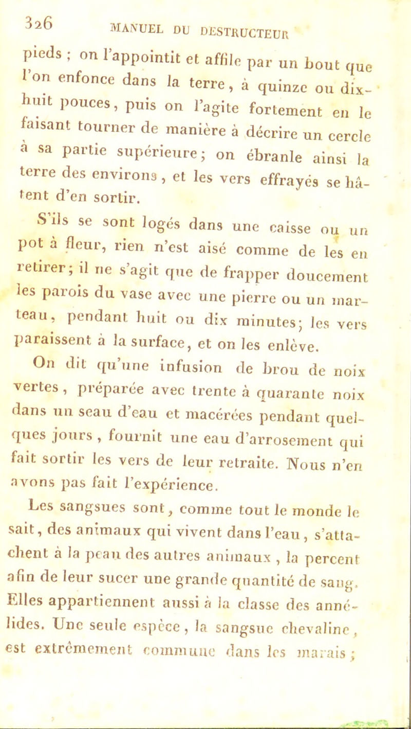 3z6 MANUEL DU DESTRUCTEUR pieds ; on l’appointit et affile par un bout que l’on enfonce dans la terre, à quinze ou dix- hu,t Pouces » puis on l’agite fortement en le faisant tourner de manière à décrire un cercle à sa partie supérieure; on ébranle ainsi la terre des environs , et les vers effrayés se hâ- tent d’en sortir. S ds se sont logés dans une caisse ou un pot à fleur, rien n’est aisé comme de les en retirer; il ne s’agit que de frapper doucement les parois du vase avec une pierre ou un mar- teau, pendant huit ou dix minutes; les vers paraissent à la surface, et on les enlève. On dit qu’une infusion de brou de noix vertes, préparée avec trente à quarante noix dans un seau d’eau et macérées pendant quel- ques jours , fournit une eau d’arrosement qui fait sortir les vers de leur retraite. Nous n’en avons pas fait l’expérience. Les sangsues sont, comme tout le monde le sait, des animaux qui vivent dans l’eau , s’atta- chent à la peau des autres animaux , la percent afin de leur sucer une grande quantité de sang. Elles appartiennent aussi a la classe des anné- lides. Une seule espèce, la sangsue chevaline, est extrêmement commune dans les marais;