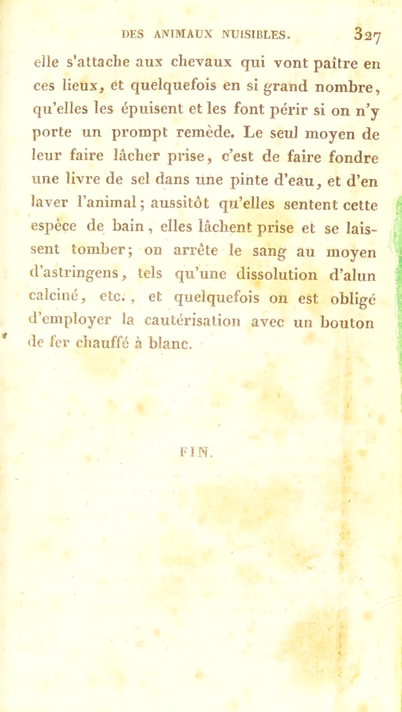 elle s’attache aux chevaux qui vont paître en ces lieux, et quelquefois en si grand nombre, qu’elles les épuisent et les font périr si on n’y porte un prompt remède. Le seul moyen de leur faire lâcher prise, c’est de faire fondre une livre de sel dans une pinte d’eau, et d’en laver l’animal ; aussitôt qu’elles sentent cette espèce de bain, elles lâchent prise et se lais- sent tomber; on arrête le sang au moyen d’astringens, tels qu’une dissolution d’alun calciné, etc. , et quelquefois on est obligé d’employer la cautérisation avec un bouton * de fer chauffé à blanc. FIN.