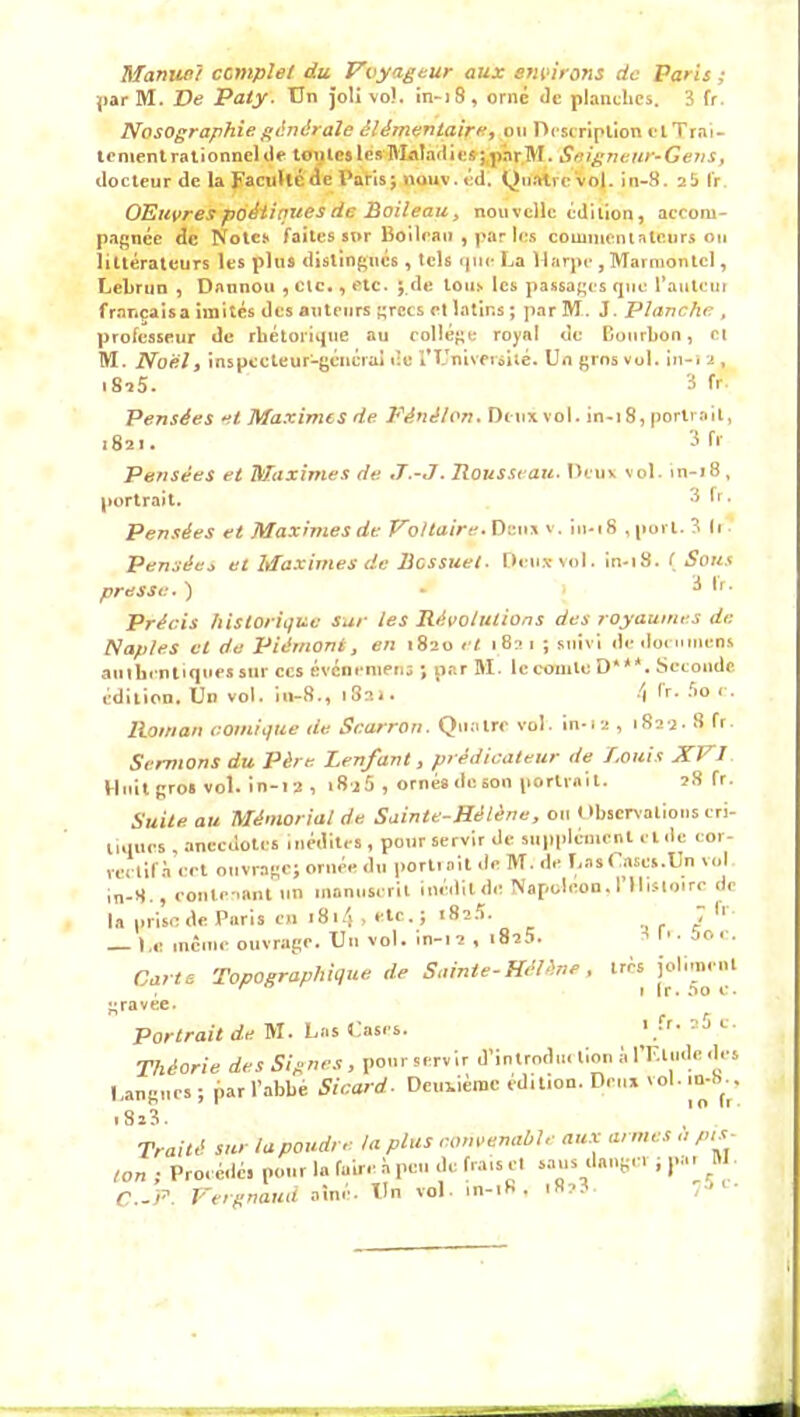 Manuel complet du Voyageur aux environs de Paris ; jjarM. Ve Paty. Un joli vol. in-)8, orne Je planches. 3 fr Nosographie générale élémentaire, ou Description et Trai- tement rationnel Je toutes les Maladies ;pnr.M. Seigneur-Gens, docteur de la Faculté de Pâtis; nouv. éd. QtilWrc vol. in-8. 25 fr OEuvres poétiques de Boileau, nouvelle édition, accom- pagnée de Note* faites sur Boileau , par les commentateurs ou littérateurs les plus distingués, tels que La Harpe , Marruontcl, Lebrun , Dannou , etc., etc. ; de tous les passages que l’auteur français a imités des auteurs grecs et latins ; par M. J. Planche , professeur de rhétorique au collège royal de Bourbon, et M. Noël f inspecteur-général de T Université. Un gros vol. in-12, 1825. 3 fr Pensées et Maximes de Fénélon. De ux vol. in-18, portrait, 1821. 3 fr Pensées et Maximes de J.-J. Rousseau. Deux vol in-18 , portrait. 3 fr. Pensées et Maximes de Voltaire. Deux v. in-18 , port. 3 (1 Pensée* et Maximes de Bossuet. Deux vol. in-18. ( Sous presse. ) - 3 Ir. Précis historique sur les Révolutions des royaumes de Naples et de Piémont, en 1820 et 1821 ; suivi dedoemnens authentiques sur ccs événemens ; par M. lccomle D***. Seconde édition. Un vol. in-8., 182». 4 ^r* **° r* Roman comique de Scarron. Quatre vol. in-12 , 1822* 8 fr. Sermons du Père Lenfant 3 prédicateur de Louis XVI Huit gros vol. in-12 , *8 j5 , ornés de son portrait. 28 fr. Suite au Mémorial de Sainte-Hélène, ou Observations cri- liques , anecdotes inédites , pour servir de supplément et de cor- rectif.à cct ouvrage; ornée du portrait île M. de Las Cases.Un vol in-8., contenant un manuscrit inédit de Napoléon,! Histoire de 3 f. 7 fr . 5o « très joliment 1 fr. 5o c. I II” * • , ' la prise de Paris en 1814 > etc - î *820. — Le meme ouvrage. Un vol. in-12 , 1825. Carte Topographique de Sainte-Hélène gravée. ^ Portrait de M. Las Cases. 1 ,‘T' J Théorie des Signes, ponrservir d’inlroduelion 1, l'Etude des I,ariRi.cs ; par l’abbé Sicard■ Deuiièroc édition. De,.* vol. ,n-b., .8*3. ,'° Traité sur la poudre la plus convenable aux armes a pis- ton ; Proeédés pour la faire à peu de frais et sans daiiRC ;,»». W C.-F. Vergnaud aîné. Un vol. in-iH ,