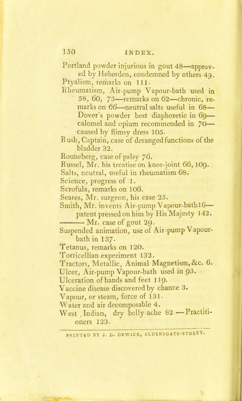 Portland powder injurious in gout 48—approv- ed by Heberden, condemned by others 4g. Ptyalism, remarks on 111. Rheumatism, Air-pump Vapour-bath used in 58, 60, 73—remarks on 62—chronic, re- marks on 66—neutral salts useful in 68— Dover's powder best diaphoretic in 69— calomel and opium recommended in JO— caused by flimsy dress 105. Rush, Captain, case of deranged functions of the bladder 32. Rouneberg, case of palsy 76. Russel, Mr. his treatise on knee-joint 66, IO9. Salts, neutral, useful in rheumatism 68. Science, progress of 1. Scrofula, remarks on 106. Seares, Mr. surgeon, his case 25. Smith, Mr. invents Air-pump Vapour-bathl6— patent pressed on him by His Majesty 142. Mr. case of gout 29. Suspended animation, use of Air-pump Vapour- bath in 137. Tetanus, remarks on ] 20. Torricellian experiment 132. Tractors, Metallic, Animal Magnetism, &c. 6. Ulcer, Air-pump Vapour-bath used in Q3. Ulceration of hands and feet 119. Vaccine disease discovered by chance 3. Vapour, or steam, force of 131- Water and air decomposable 4. West Indian, dry belly-ache 82 —Practiti- oners 123- PRINTED BY J. D. DEW1CK, AEDERSGATE-STREET.