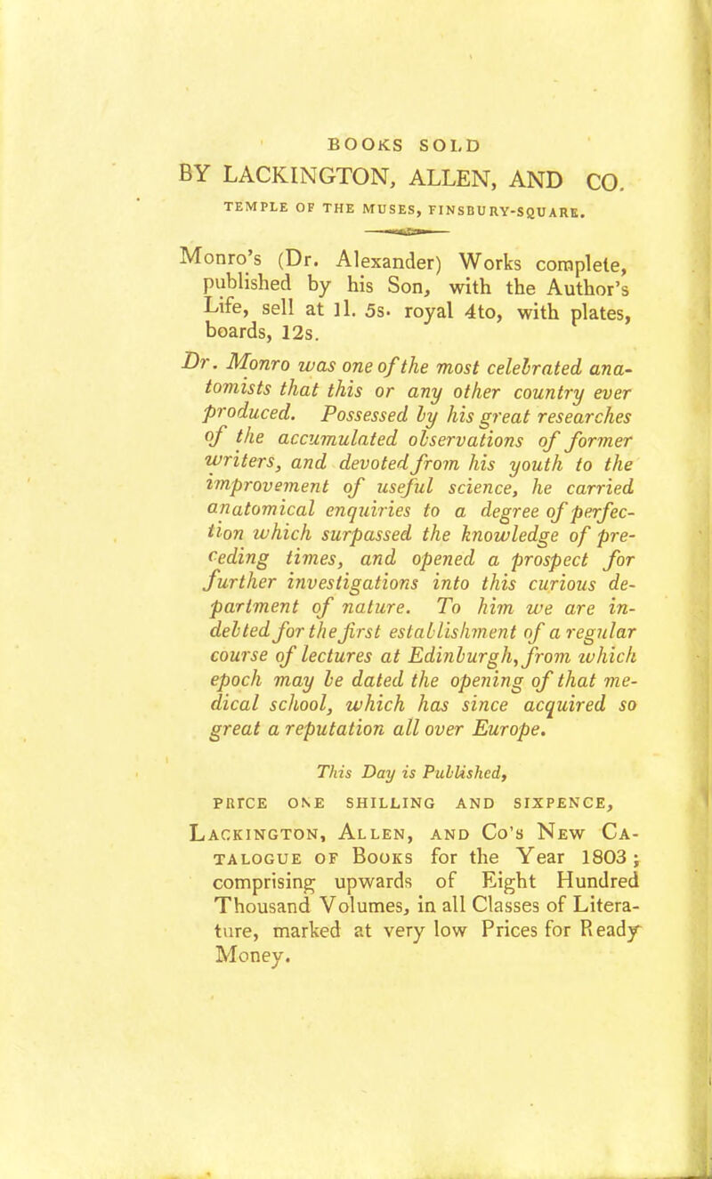 BY LACKINGTON, ALLEN, AND CO. TEMPLE OF THE MUSES, FINSBU RY-SQU ARB. Monro's (Dr. Alexander) Works complete, published by his Son, with the Author's Life, sell at ll. 5s. royal 4to, with plates, boards, 12s. Dr. Monro was one of the most celebrated ana- tomists that this or any other country ever produced. Possessed by his great researches of the accumulated observations of former writers, and devoted from his youth to the improvement of useful science, he carried anatomical enquiries to a degree of perfec- tion which surpassed the knowledge of pre- ceding times, and opened a prospect for further investigations into this curious de- partment of nature. To him we are in- debted for the first establishment of a regular course of lectures at Edinburgh, from ivhich epoch may be dated the opening of that me- dical school, which has since acquired so great a reputation all over Europe. This Day is Published, prrce one shilling and sixpence, Lackington, Allen, and Co's New Ca- talogue of Books for the Year 1803; comprising upwards of Eight Hundred Thousand Volumes, in all Classes of Litera- ture, marked at very low Prices for Ready Money.