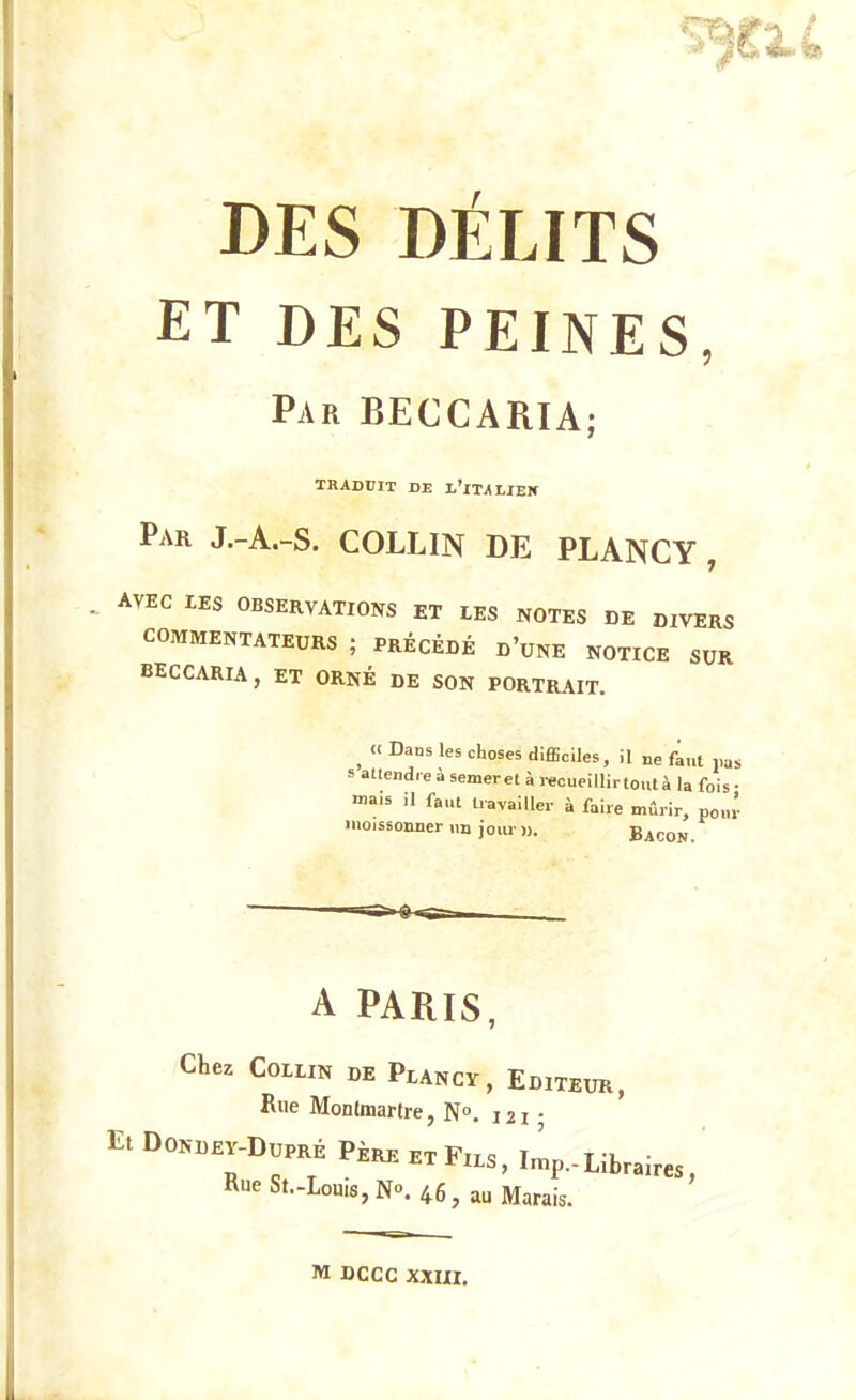 ET DES PEINES Par BECCARIA; TRADUIT DE l'iTJlLIBIf Par J.-A.-S. COLLIN DE PLANCY , AVEC LES OBSERVATIONS ET lES NOTES DE DIVERS COMMENTATEURS ; PRÉCÉDÉ d'uNE NOTICE SUR BECCARIA, ET ORNÉ DE SON PORTRAIT. ^ « Dans les choses diflSciles, il ne faut pas s allendre à semeret à recueillirtoutà la fois • «a.s il faut travailler à faire mûrir, po.u- moissonner un jour )). Bacon. A PARIS, Chez COLLIN DE PlANCY, EdITEUR, Rue Monlmartre, N. 121 • Et Dondey-Dupré Père et Fils Tmr, t -k • rXLS, imp.-Libraires, Rue St..Louis,No. 46, au Marais. M DCCC XXIII.
