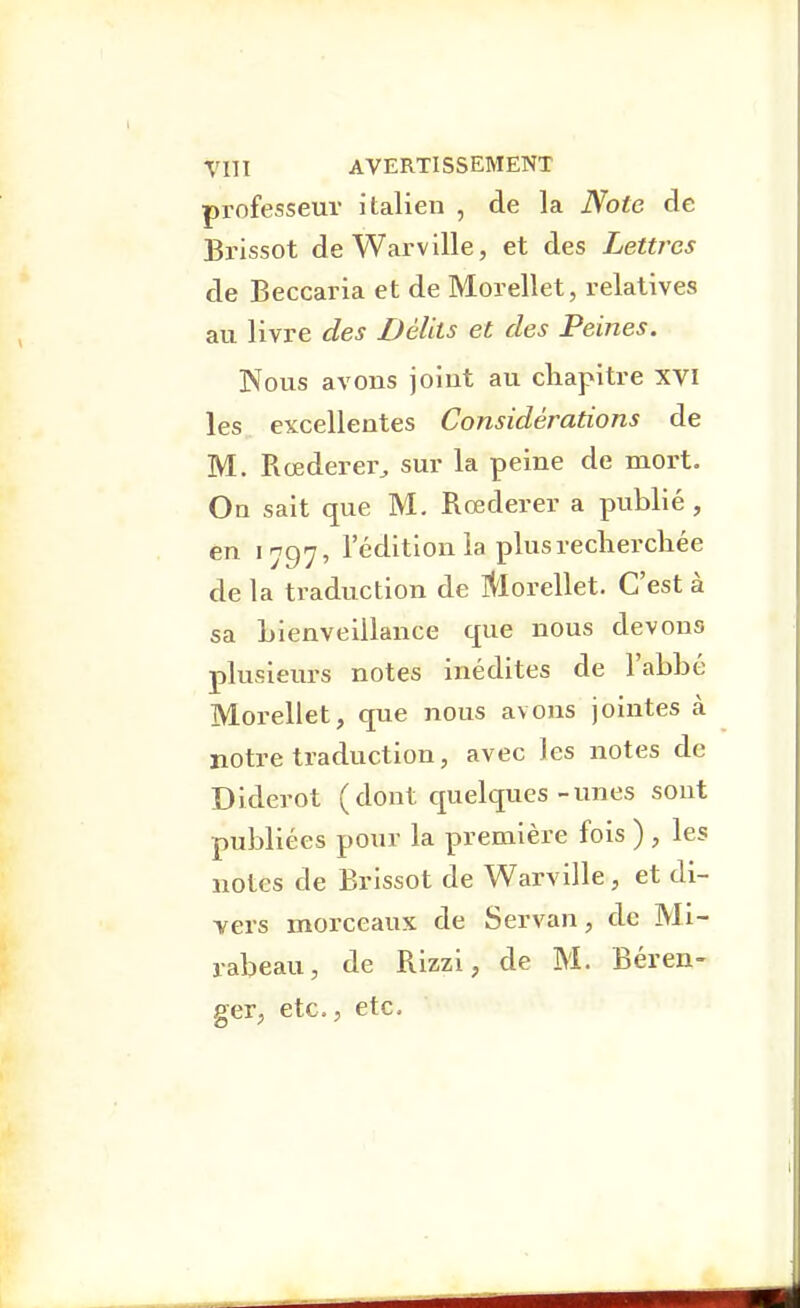 professeur italien , de la Note de Bi'issot de Warville, et des Lettres de Beccaria et de Morellet, relatives au livre des Délits et des Peines. Nous avons joint au chapitre xvi les excellentes Considérations de M. Rœderer^ sur la peine de mort. On sait que M. Rœderer a publié , en 1797, l'édition la plus recherchée de la traduction de îi'lorellet. C'est à sa Lienvelllance que nous devons plusieurs notes inédites de l'abbé Morellet, que nous avons jointes à notre traduction, avec les notes de Diderot (dont quelques-unes sont publiées pour la première fois ) , les notes de Brissot de Warville, et di- vers morceaux de Servan, de Mi- rabeau, de Rizzi, de M. Béren- ger, etc., etc.