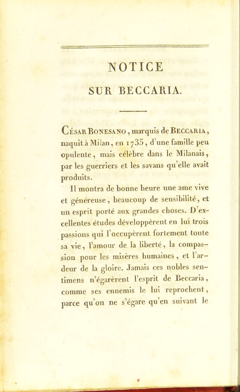NOTICE SUR BECCARIA. César BoT>îESA.KO, marquîs de Beccaria, naquit à Milan, en lySS, d'une famille peu opulente, mais célèbre dans le Milanais, par les guerriers et les savans qu'elle avait produits. Il montra de bonne beure une ame vive et généreuse, beaucoup de sensibilité, et lin esprit porté aux grandes choses. D'ex- cellentes études développèrent en lui trois passions qui l'occupèrent fortement toute sa vie, l'amour de la liberté, la compas- sion pour les misères humaines, et l'ar- deur de la gloire. Jamais ces nobles sen- timens n'égarèrent l'esprit de Beccaria, comme ses ennemis le lui reprochent, parce qu'on ne s'égare qu'en suivant le