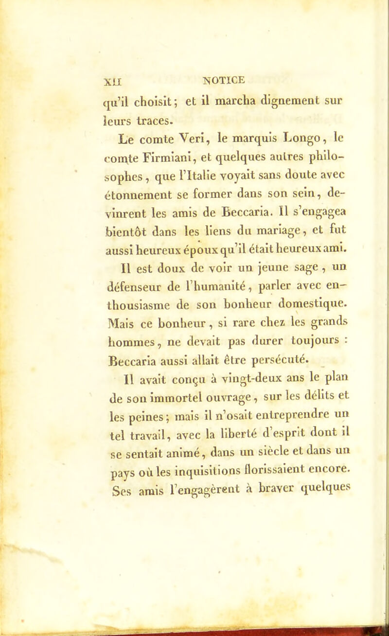 qu'il choisit ; et il marcha diguement sur leurs traces. Le comte Veri, le marquis Longe, le comte Firmiani, et quelques autres philo- sophes , que l'Italie voyait sans doute avec étonnement se former dans son sein, de- vinrent les amis de Beccaria. Il s'engagea bientôt dans les liens du mariage, et fut aussi heureux époux qu'il était heureux ami. Il est doux de voir un jeune sage , un défenseur de l'humanité, parler avec en- thousiasme de son bonheur domestique. Mais ce bonheur, si rare chez les grands hommes, ne devait pas durer toujours : Beccaria aussi allait être persécuté. Il avait conçu à vingt-deux ans le plan de son immortel ouvrage, sur les délits et les peines; mais il n'osait entreprendre un tel travail, avec la liberté d'esprit dont il se sentait animé, dans un siècle et dans un pays où les inquisitions florissaient encore. Ses amis l'engagèrent à braver quelques