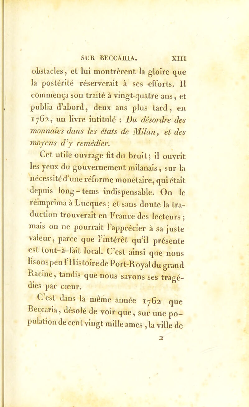 obstacles, et lui montrèrent la gloire que la postérité réserverait à ses efforts. II commença son traité à vingt-quatre ans, et publia d'abord, deux ans plus tard, en 1762, un livre intitulé : Du desordre des monnaies dans les états de Milan, el des moyens d'y remédier. Cet utile ouvrage fit du bruit ; il ouvrit les yeux du gouvernement milanais, sur la nécessité d'une réforme monétaire, qui était depuis long-tems indispensable. On le réimprima à Lucques ; et sans doute la tra- duction trouverait en France des lecteurs ; mais on ne pourrait l'apprécier à sa juste valeur, parce que l'intérêt qu'il présente est tont-à-fait local. C'est ainsi que nous lisons peu l'His toire de Port-Royal du grand Racme, tandis que nous savons ses tragé- dies par cœur. C'est dans la même année 1762 que Beccaria, désolé de voir que, sur une po- pulation de cent vingt mille ames , la ville de I