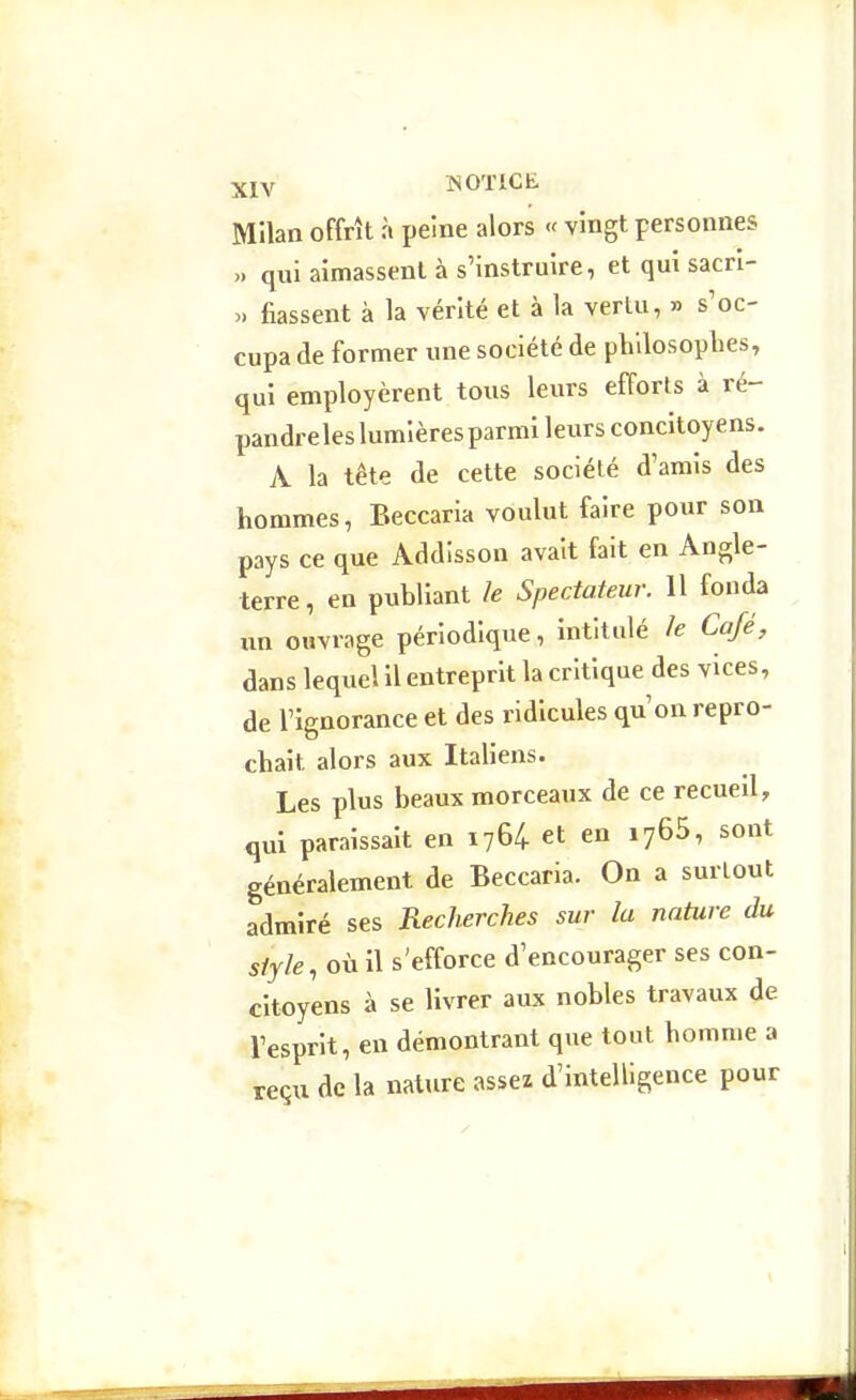 Milan offrît à peine alors « vingt personnes „ qui aimassent à s'instruire, et qui sacri- >. fiassent à la vérité et à la vertu, » s'oc- cupa de former une société de plillosoplies, qui employèrent tous leurs efforts à ré- pandreles lumières parmi leurs concitoyens. A la tête de cette société d'amis des hommes, Beccaria voulut faire pour son pays ce que Addisson avait fait en Angle- terre, en publiant le Spectateur. 11 fonda un ouvrage périodique, intitulé k Café, dans lequel il entreprit la critique des vices, de l'ignorance et des ridicules qu'on repro- chait alors aux Italiens. Les plus beaux morceaux de ce recueil, qui paraissait en 1764 et en lyGS, sont généralement de Beccaria. On a surLout admiré ses Recherches sur la nature du style, où il s'efforce d'encourager ses con- citoyens à se livrer aux nobles travaux de l'esprit, en démontrant que tout homme a reçu de la nature assez d'intelligence pour