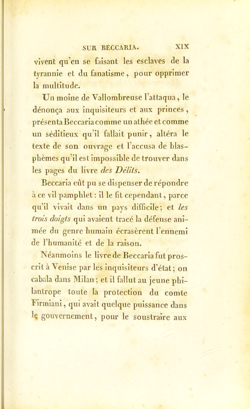 vivent qu'en se faisant les esclaves de la tyrannie et du fanatisme , pour opprimer la multitude. Un moine de Vallombreuse l'attaqua, le dénonça aux inquisiteurs et aux princes, présenta Beccaria comme un athée et comme un séditieux qu'il fallait punir, altéra le texte de son ouvrage et l'accusa de blas- phèmes qu'il est impossible de trouver dans les pages du livre des DélHs. Beccaria eut pu se dispenser de répondre à ce vil pamphlet : il le fit cependant, parce qu'il vivait dans un pays difficile; et les trois doigts qui avaient tracé la défense ani- mée du genre humain écrasèrent l'ennemi de l'humanité et de la raison. Néanmoins le livre de Beccaria fut pros- crit à Venise par les inquisiteurs d'état ; on cabala dans Milan ; et il fallut au jeune phi- lantrope toute la protection du comte Firmiani, qui avait quelque puissance dans Iç gouvernement, pour le soustraire aux